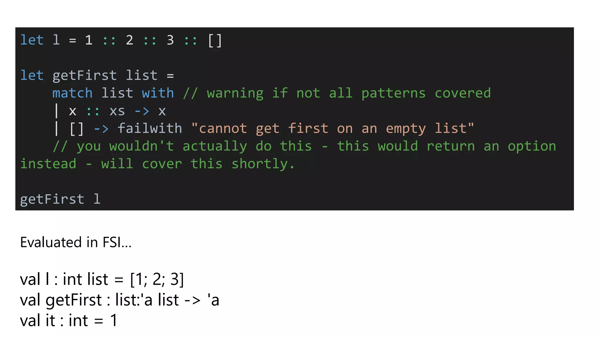 Evaluated in FSI…
val l : int list = [1; 2; 3]
val getFirst : list:'a list -> 'a
val it : int = 1
let l = 1 :: 2 :: 3 :: []
let getFirst list =
match list with // warning if not all patterns covered
| x :: xs -> x
| [] -> failwith "cannot get first on an empty list"
// you wouldn't actually do this - this would return an option
instead - will cover this shortly.
getFirst l
 