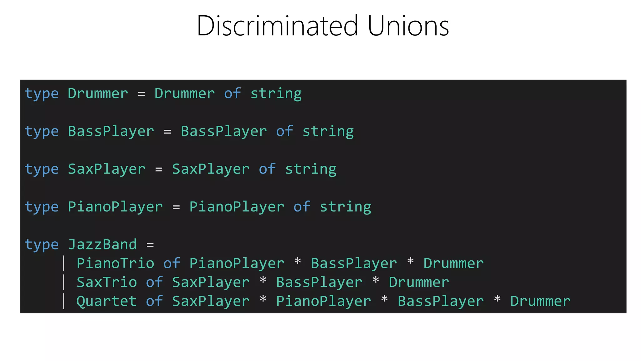 Discriminated Unions
type Drummer = Drummer of string
type BassPlayer = BassPlayer of string
type SaxPlayer = SaxPlayer of string
type PianoPlayer = PianoPlayer of string
type JazzBand =
| PianoTrio of PianoPlayer * BassPlayer * Drummer
| SaxTrio of SaxPlayer * BassPlayer * Drummer
| Quartet of SaxPlayer * PianoPlayer * BassPlayer * Drummer
 