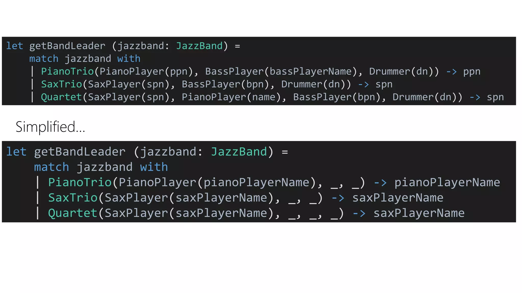 Simplified…
let getBandLeader (jazzband: JazzBand) =
match jazzband with
| PianoTrio(PianoPlayer(ppn), BassPlayer(bassPlayerName), Drummer(dn)) -> ppn
| SaxTrio(SaxPlayer(spn), BassPlayer(bpn), Drummer(dn)) -> spn
| Quartet(SaxPlayer(spn), PianoPlayer(name), BassPlayer(bpn), Drummer(dn)) -> spn
let getBandLeader (jazzband: JazzBand) =
match jazzband with
| PianoTrio(PianoPlayer(pianoPlayerName), _, _) -> pianoPlayerName
| SaxTrio(SaxPlayer(saxPlayerName), _, _) -> saxPlayerName
| Quartet(SaxPlayer(saxPlayerName), _, _, _) -> saxPlayerName
 