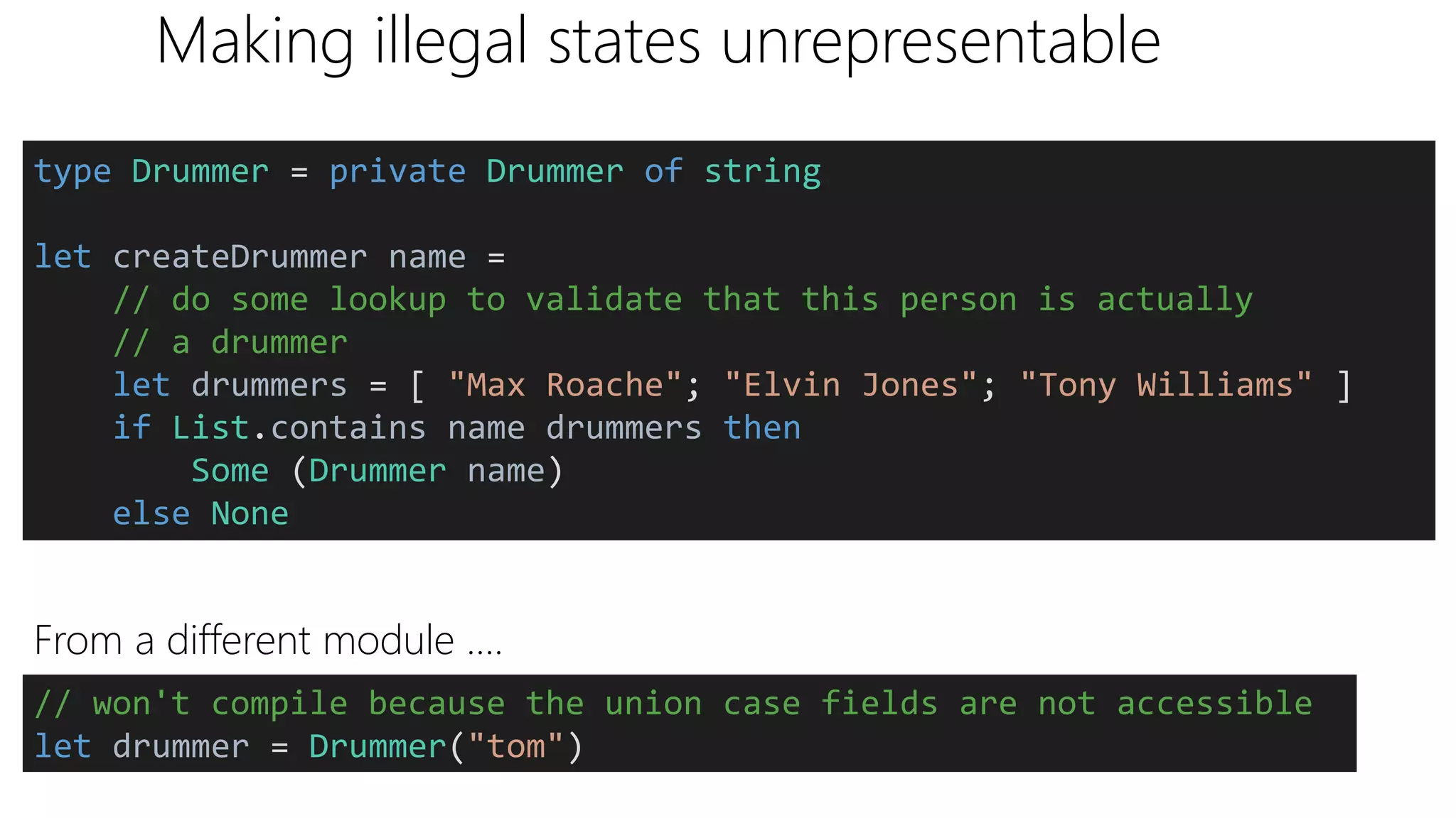 Making illegal states unrepresentable
From a different module ….
type Drummer = private Drummer of string
let createDrummer name =
// do some lookup to validate that this person is actually
// a drummer
let drummers = [ "Max Roache"; "Elvin Jones"; "Tony Williams" ]
if List.contains name drummers then
Some (Drummer name)
else None
// won't compile because the union case fields are not accessible
let drummer = Drummer("tom")
 