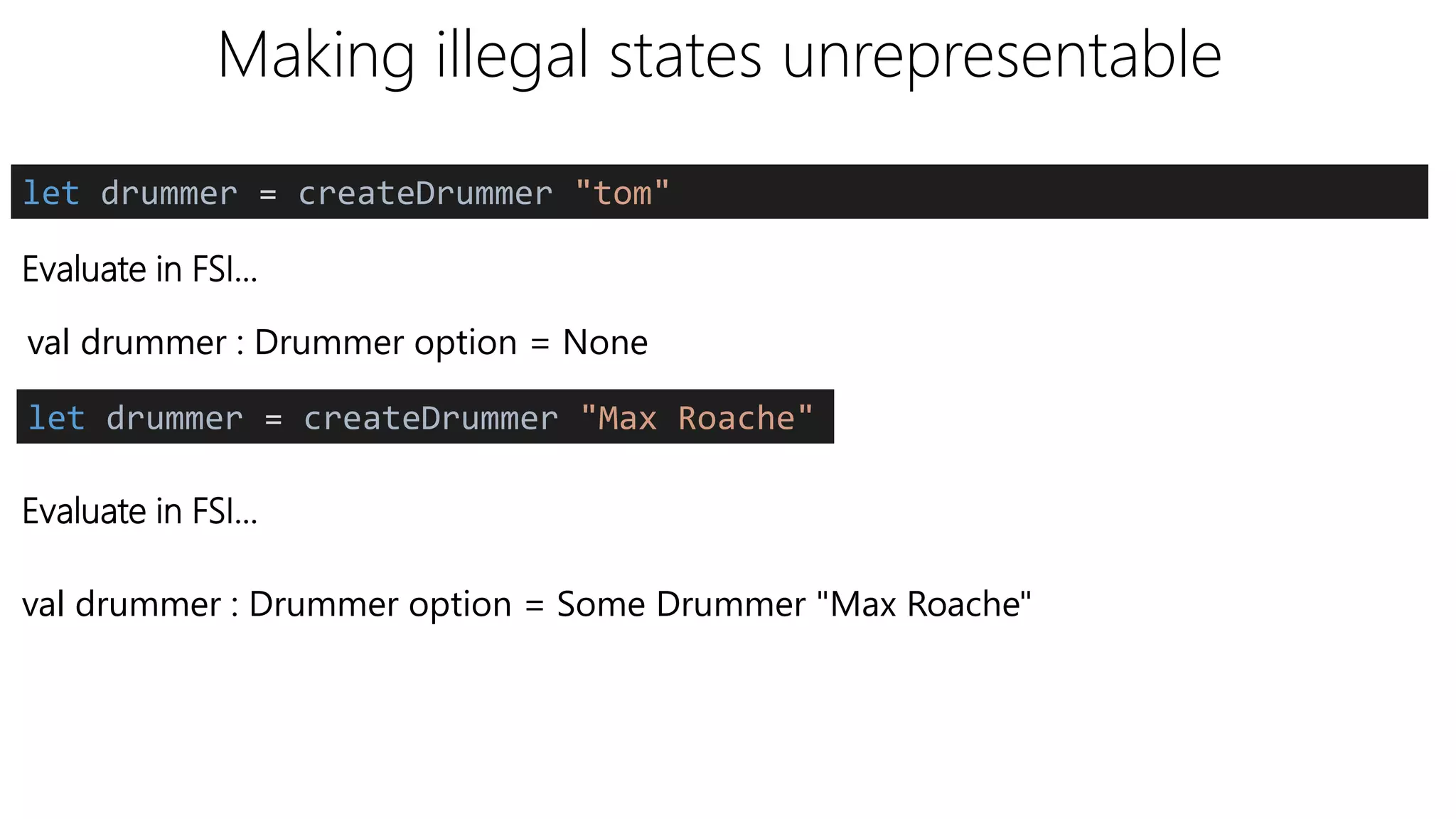 Making illegal states unrepresentable
Evaluate in FSI…
let drummer = createDrummer "tom"
val drummer : Drummer option = None
let drummer = createDrummer "Max Roache"
Evaluate in FSI…
val drummer : Drummer option = Some Drummer "Max Roache"
 