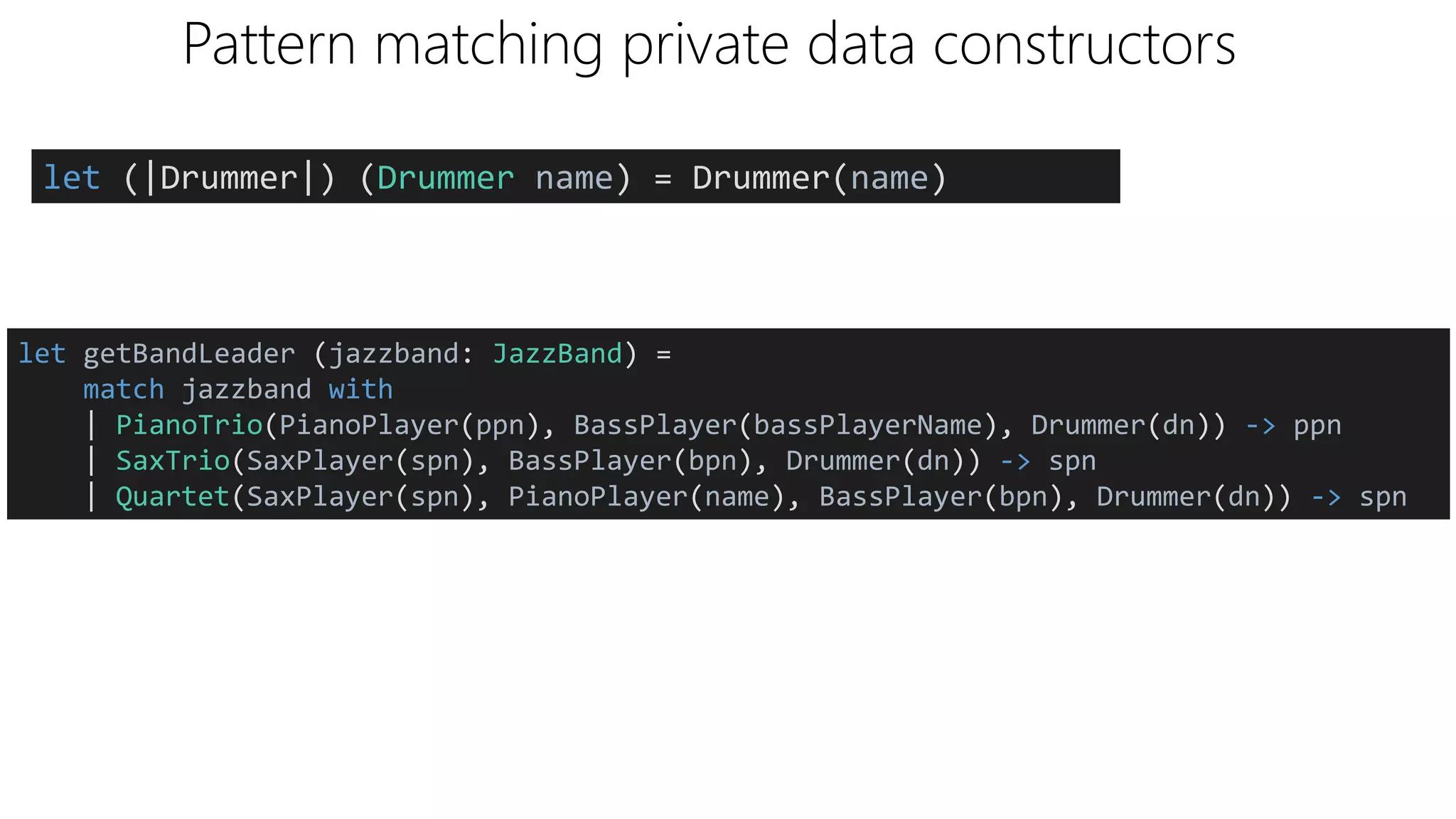 Pattern matching private data constructors
let (|Drummer|) (Drummer name) = Drummer(name)
let getBandLeader (jazzband: JazzBand) =
match jazzband with
| PianoTrio(PianoPlayer(ppn), BassPlayer(bassPlayerName), Drummer(dn)) -> ppn
| SaxTrio(SaxPlayer(spn), BassPlayer(bpn), Drummer(dn)) -> spn
| Quartet(SaxPlayer(spn), PianoPlayer(name), BassPlayer(bpn), Drummer(dn)) -> spn
 