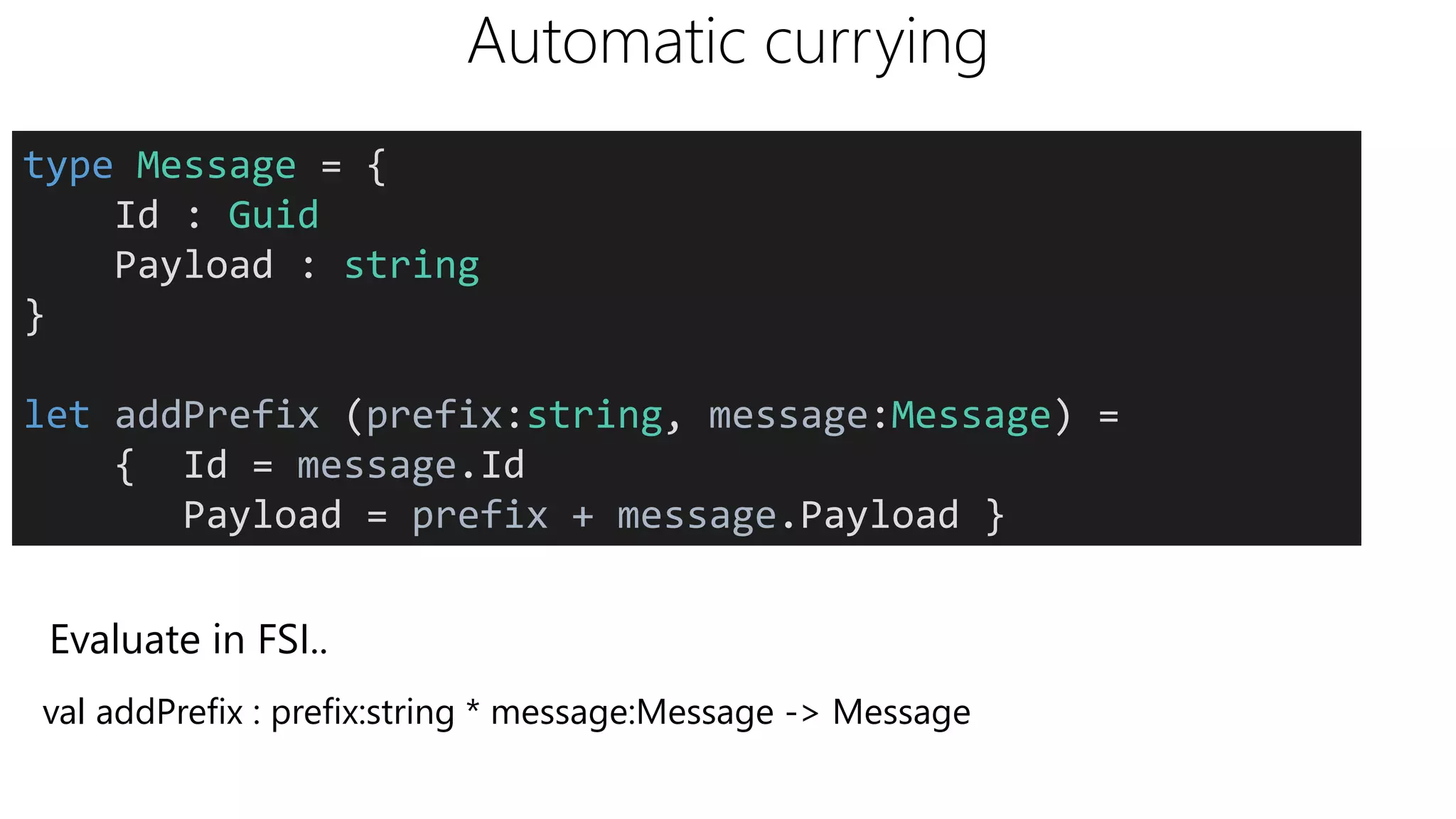 Automatic currying
type Message = {
Id : Guid
Payload : string
}
let addPrefix (prefix:string, message:Message) =
{ Id = message.Id
Payload = prefix + message.Payload }
Evaluate in FSI..
val addPrefix : prefix:string * message:Message -> Message
 
