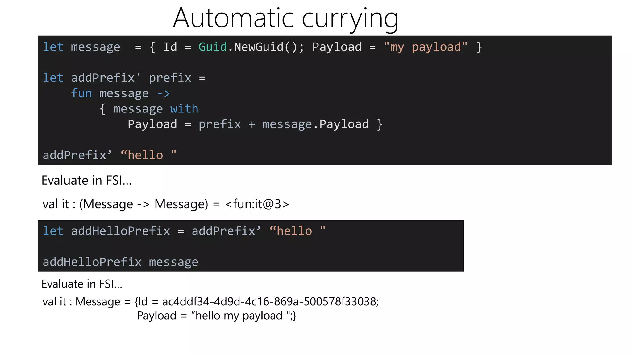 Automatic currying
Evaluate in FSI…
let message = { Id = Guid.NewGuid(); Payload = "my payload" }
let addPrefix' prefix =
fun message ->
{ message with
Payload = prefix + message.Payload }
addPrefix’ “hello "
val it : (Message -> Message) = <fun:it@3>
let addHelloPrefix = addPrefix’ “hello "
addHelloPrefix message
Evaluate in FSI…
val it : Message = {Id = ac4ddf34-4d9d-4c16-869a-500578f33038;
Payload = “hello my payload ";}
 