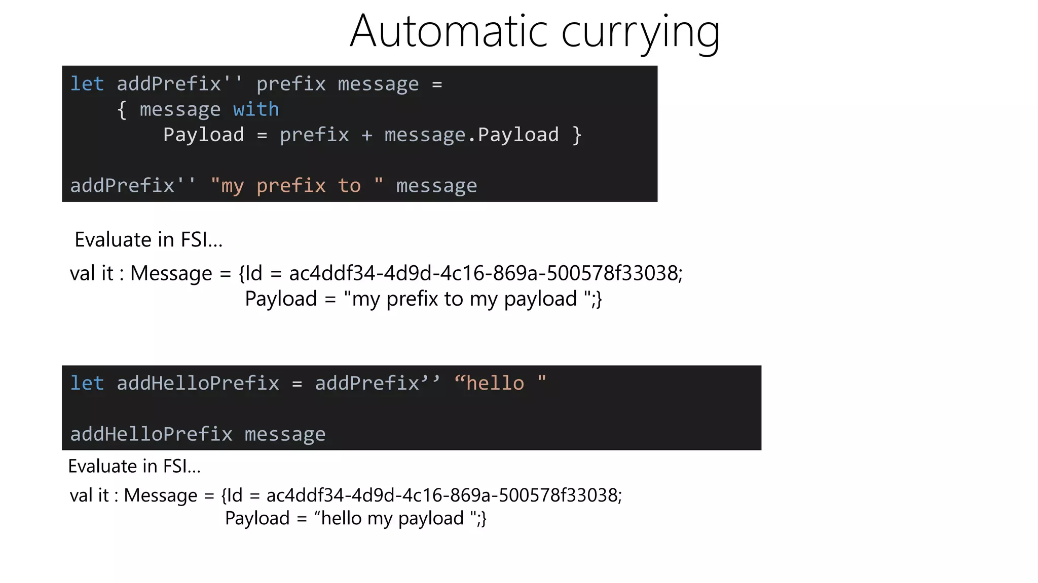 Automatic currying
Evaluate in FSI…
val it : Message = {Id = ac4ddf34-4d9d-4c16-869a-500578f33038;
Payload = "my prefix to my payload ";}
let addHelloPrefix = addPrefix’’ “hello "
addHelloPrefix message
Evaluate in FSI…
val it : Message = {Id = ac4ddf34-4d9d-4c16-869a-500578f33038;
Payload = “hello my payload ";}
let addPrefix'' prefix message =
{ message with
Payload = prefix + message.Payload }
addPrefix'' "my prefix to " message
 