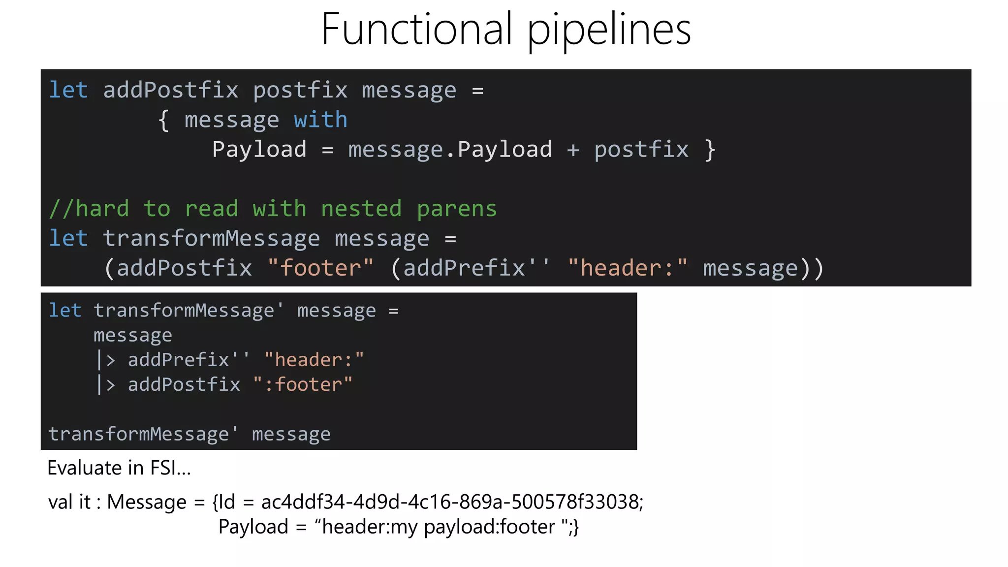 Functional pipelines
Evaluate in FSI…
val it : Message = {Id = ac4ddf34-4d9d-4c16-869a-500578f33038;
Payload = “header:my payload:footer ";}
let addPostfix postfix message =
{ message with
Payload = message.Payload + postfix }
//hard to read with nested parens
let transformMessage message =
(addPostfix "footer" (addPrefix'' "header:" message))
let transformMessage' message =
message
|> addPrefix'' "header:"
|> addPostfix ":footer"
transformMessage' message
 