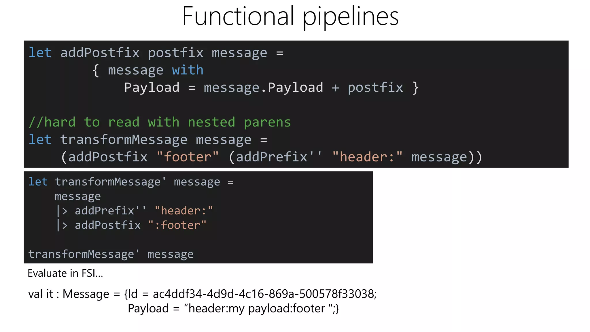 Functional pipelines
Evaluate in FSI…
val it : Message = {Id = ac4ddf34-4d9d-4c16-869a-500578f33038;
Payload = “header:my payload:footer ";}
let addPostfix postfix message =
{ message with
Payload = message.Payload + postfix }
//hard to read with nested parens
let transformMessage message =
(addPostfix "footer" (addPrefix'' "header:" message))
let transformMessage' message =
message
|> addPrefix'' "header:"
|> addPostfix ":footer"
transformMessage' message
 