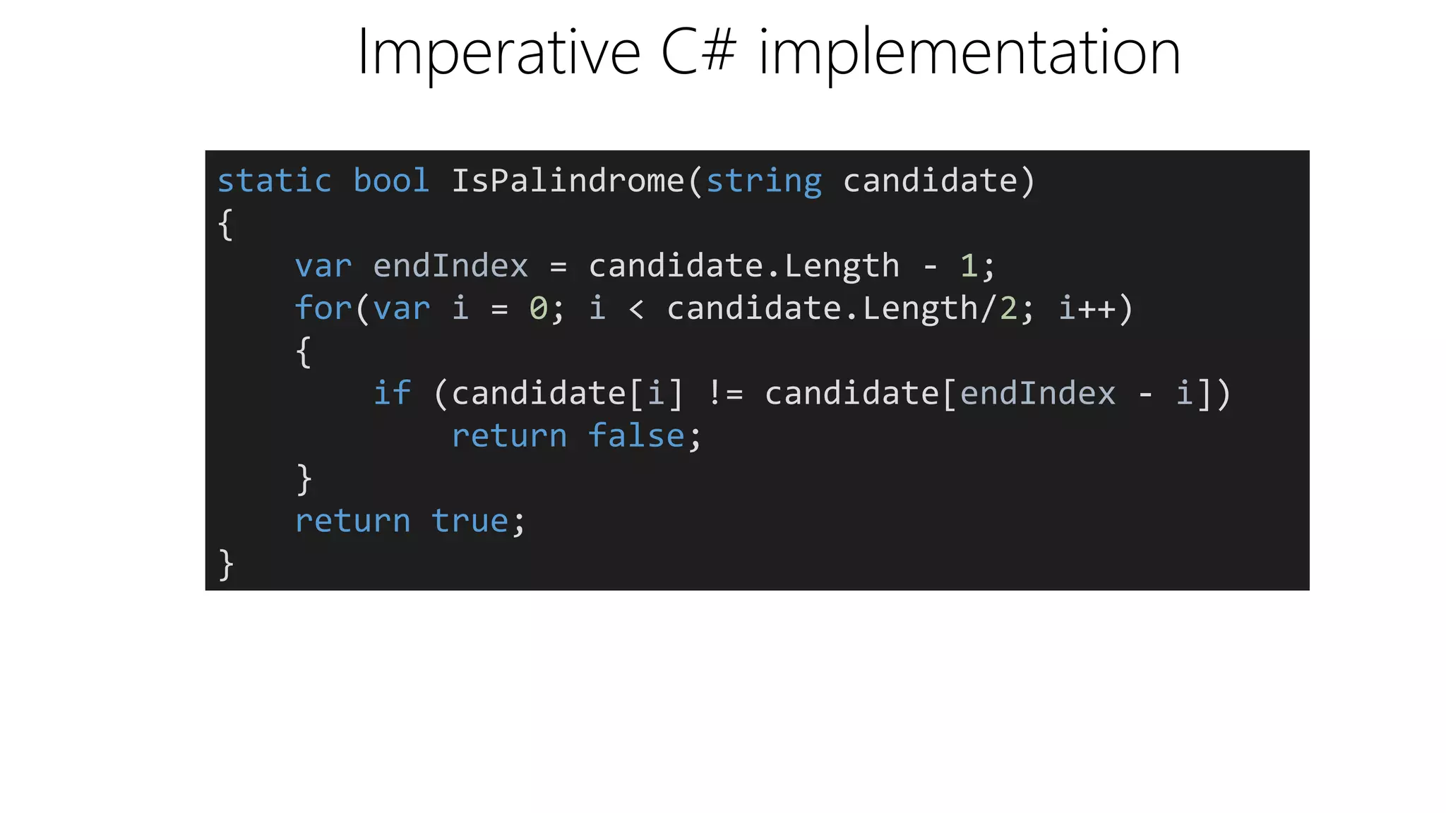 Imperative C# implementation
static bool IsPalindrome(string candidate)
{
var endIndex = candidate.Length - 1;
for(var i = 0; i < candidate.Length/2; i++)
{
if (candidate[i] != candidate[endIndex - i])
return false;
}
return true;
}
 