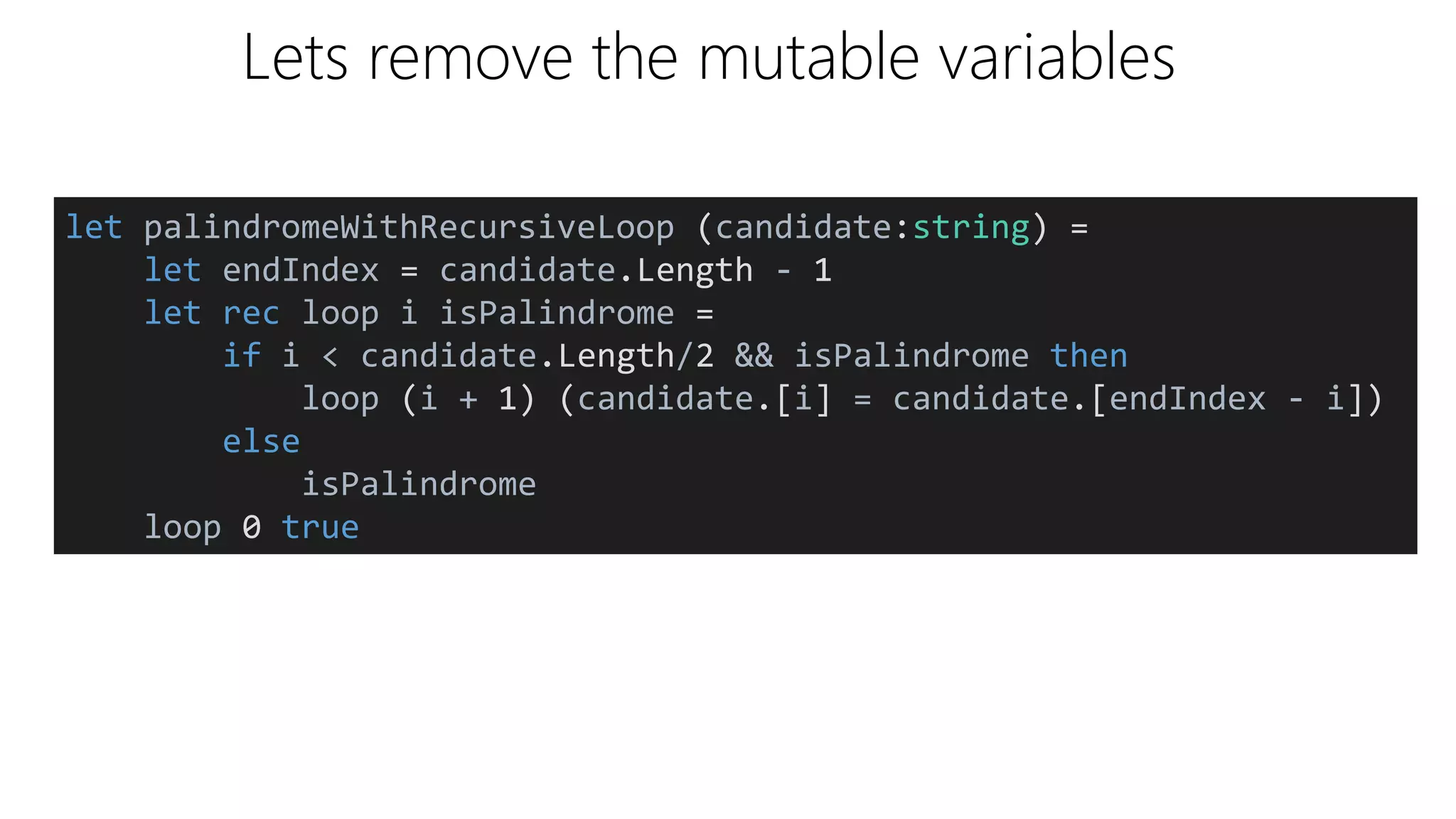 Lets remove the mutable variables
let palindromeWithRecursiveLoop (candidate:string) =
let endIndex = candidate.Length - 1
let rec loop i isPalindrome =
if i < candidate.Length/2 && isPalindrome then
loop (i + 1) (candidate.[i] = candidate.[endIndex - i])
else
isPalindrome
loop 0 true
 