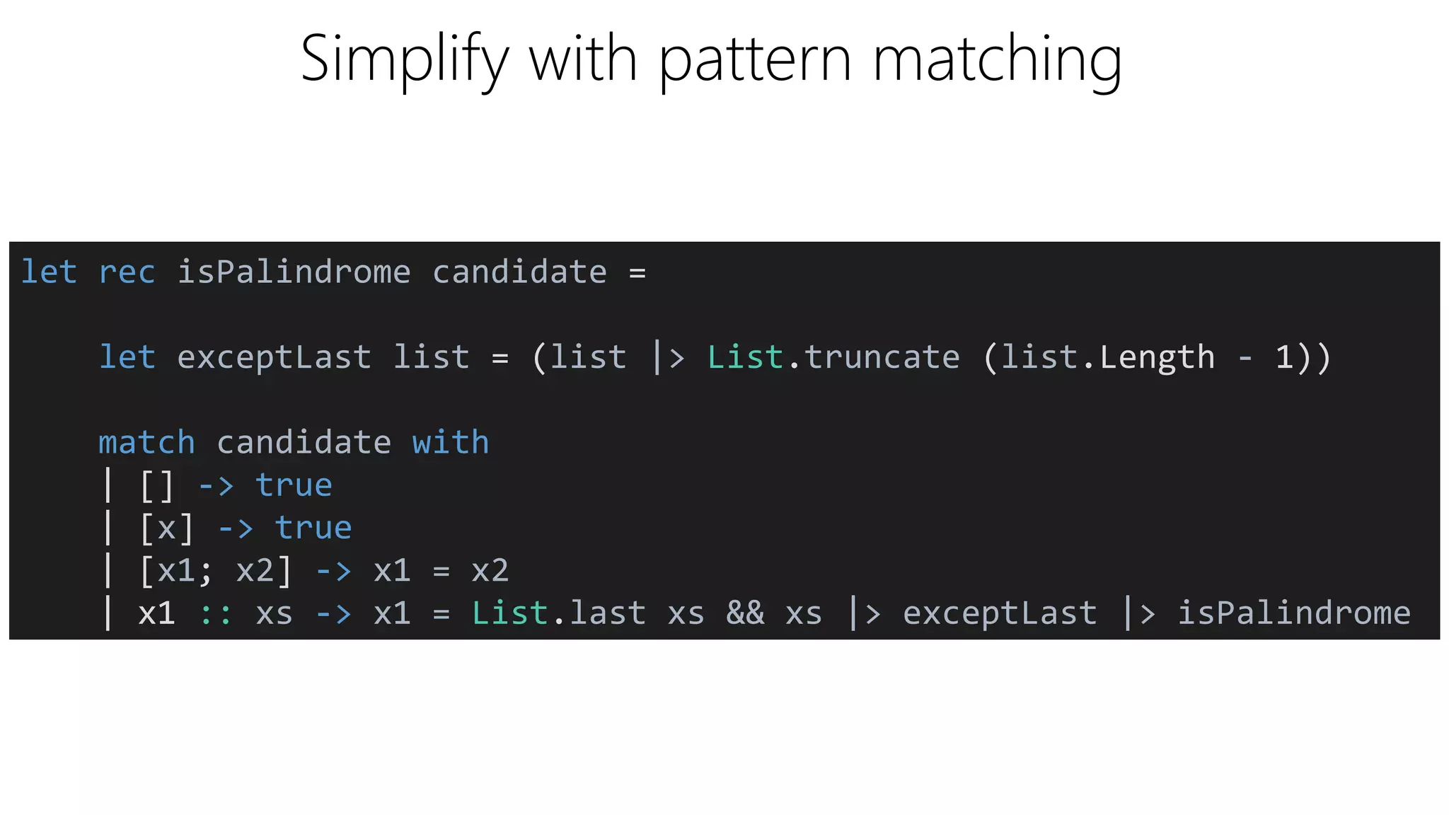 Simplify with pattern matching
let rec isPalindrome candidate =
let exceptLast list = (list |> List.truncate (list.Length - 1))
match candidate with
| [] -> true
| [x] -> true
| [x1; x2] -> x1 = x2
| x1 :: xs -> x1 = List.last xs && xs |> exceptLast |> isPalindrome
 