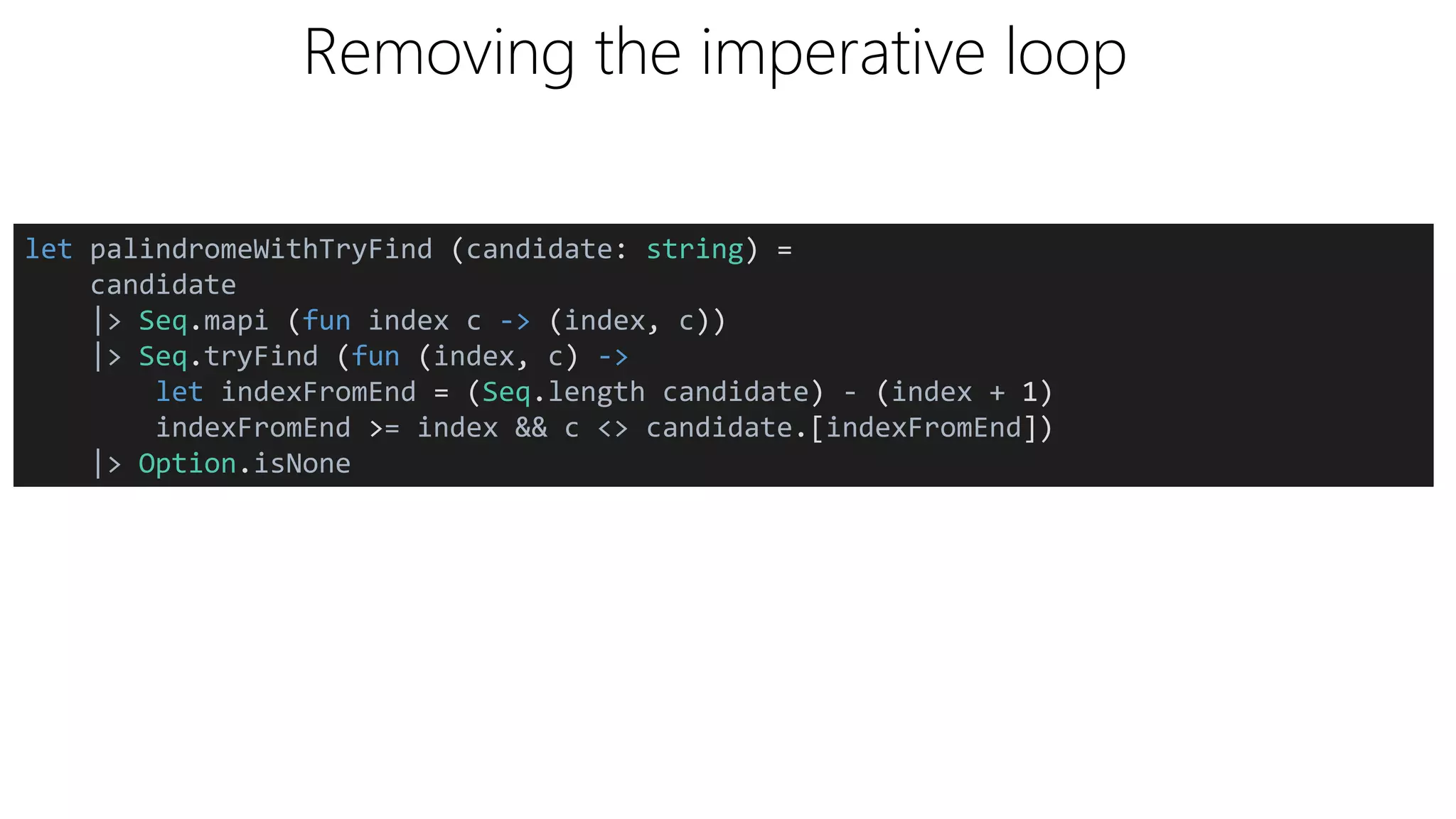 Removing the imperative loop
let palindromeWithTryFind (candidate: string) =
candidate
|> Seq.mapi (fun index c -> (index, c))
|> Seq.tryFind (fun (index, c) ->
let indexFromEnd = (Seq.length candidate) - (index + 1)
indexFromEnd >= index && c <> candidate.[indexFromEnd])
|> Option.isNone
 