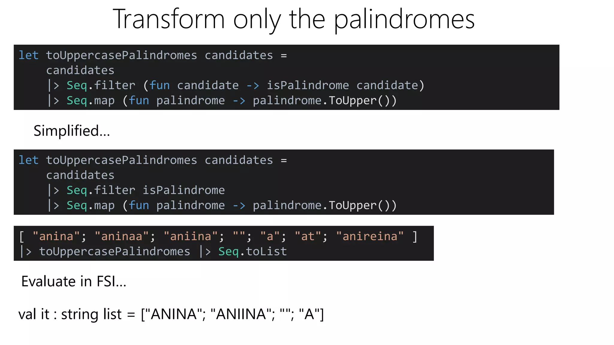 Transform only the palindromes
let toUppercasePalindromes candidates =
candidates
|> Seq.filter (fun candidate -> isPalindrome candidate)
|> Seq.map (fun palindrome -> palindrome.ToUpper())
Simplified…
let toUppercasePalindromes candidates =
candidates
|> Seq.filter isPalindrome
|> Seq.map (fun palindrome -> palindrome.ToUpper())
[ "anina"; "aninaa"; "aniina"; ""; "a"; "at"; "anireina" ]
|> toUppercasePalindromes |> Seq.toList
Evaluate in FSI…
val it : string list = ["ANINA"; "ANIINA"; ""; "A"]
 