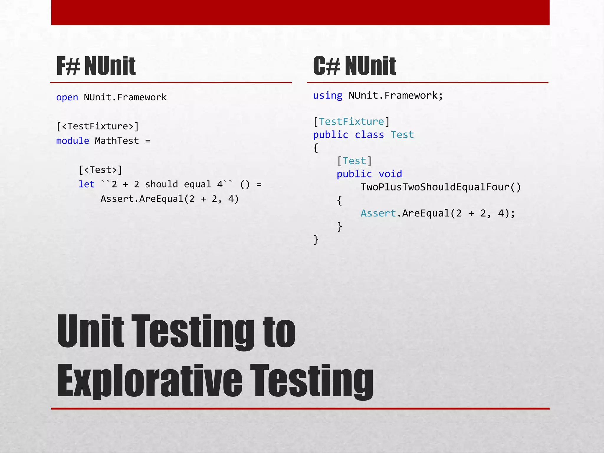 Unit Testing toExplorative TestingF# NUnitopenNUnit.Framework[<TestFixture>]moduleMathTest =    [<Test>]let ``2 + 2 should equal 4`` () =Assert.AreEqual(2 + 2, 4)C# NUnitusingNUnit.Framework;[TestFixture]publicclassTest{    [Test]publicvoidTwoPlusTwoShouldEqualFour(){Assert.AreEqual(2 + 2, 4);    }}