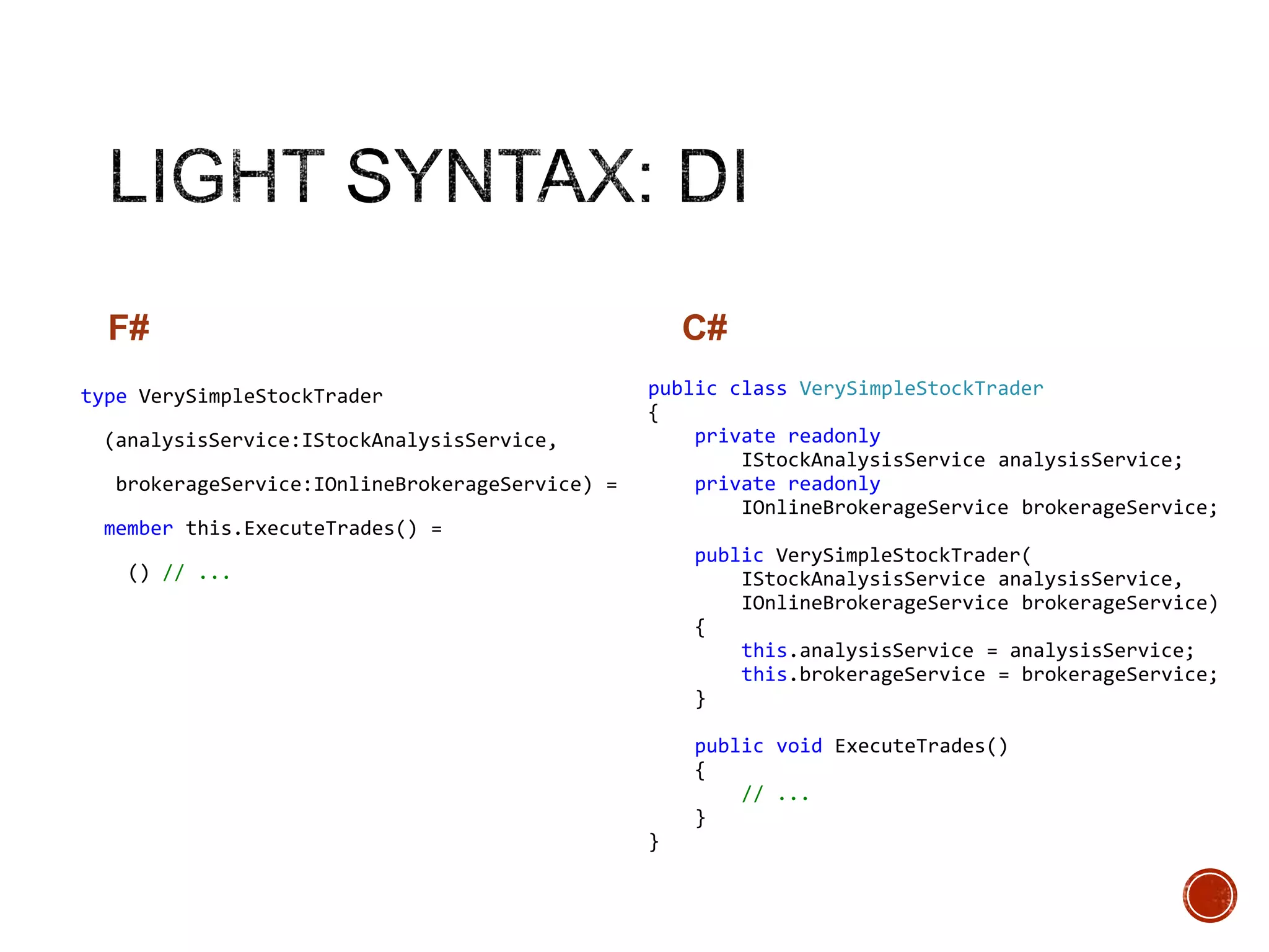 F#
type VerySimpleStockTrader

(analysisService:IStockAnalysisService,
brokerageService:IOnlineBrokerageService) =
member this.ExecuteTrades() =

C#
public class VerySimpleStockTrader
{
private readonly
IStockAnalysisService analysisService;
private readonly
IOnlineBrokerageService brokerageService;
public VerySimpleStockTrader(
IStockAnalysisService analysisService,
IOnlineBrokerageService brokerageService)
{
this.analysisService = analysisService;
this.brokerageService = brokerageService;
}

() // ...

public void ExecuteTrades()
{
// ...
}
}

 