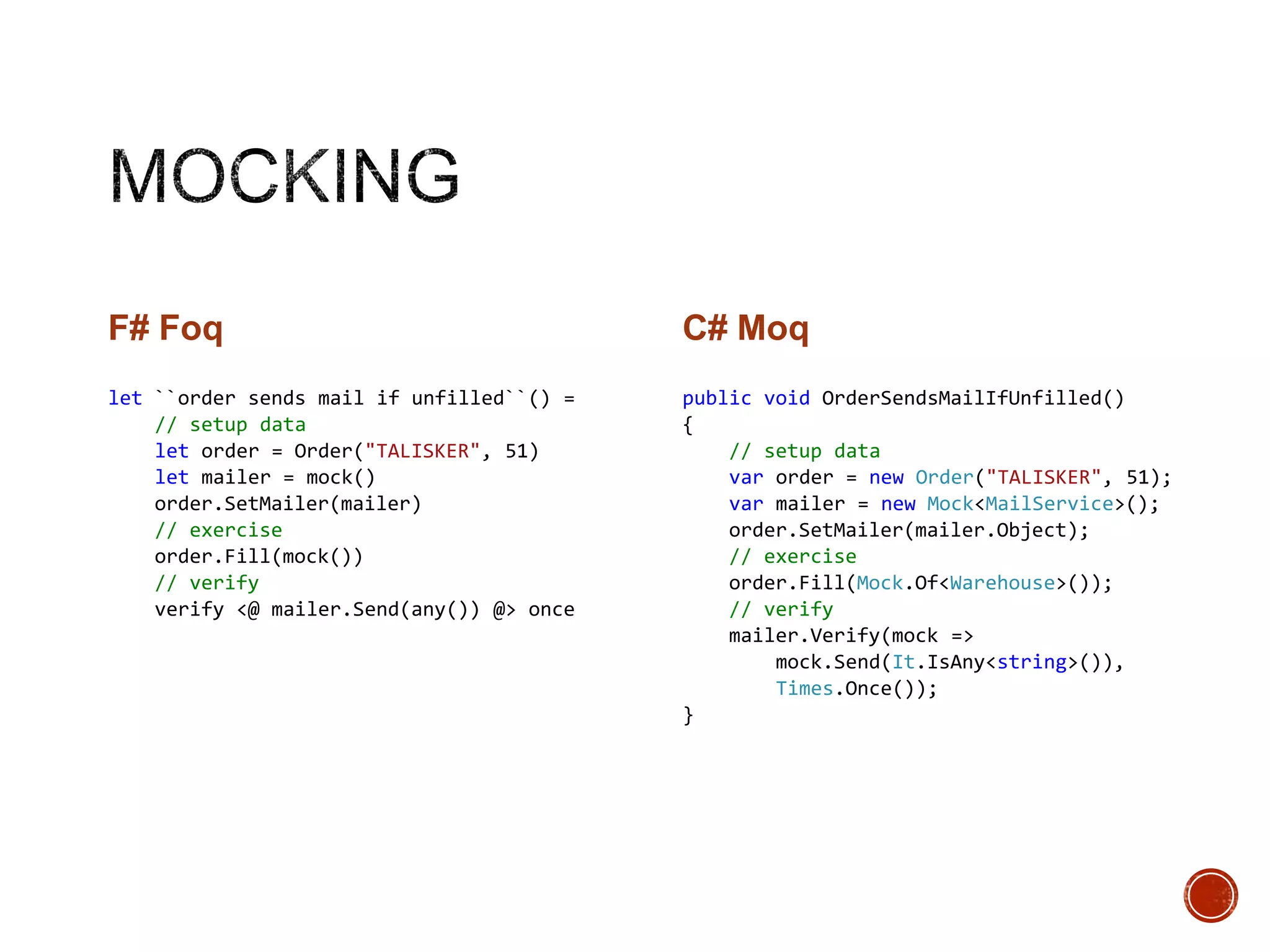 F# Foq

C# Moq

let ``order sends mail if unfilled``() =
// setup data
let order = Order("TALISKER", 51)
let mailer = mock()
order.SetMailer(mailer)
// exercise
order.Fill(mock())
// verify
verify <@ mailer.Send(any()) @> once

public void OrderSendsMailIfUnfilled()
{
// setup data
var order = new Order("TALISKER", 51);
var mailer = new Mock<MailService>();
order.SetMailer(mailer.Object);
// exercise
order.Fill(Mock.Of<Warehouse>());
// verify
mailer.Verify(mock =>
mock.Send(It.IsAny<string>()),
Times.Once());
}

 