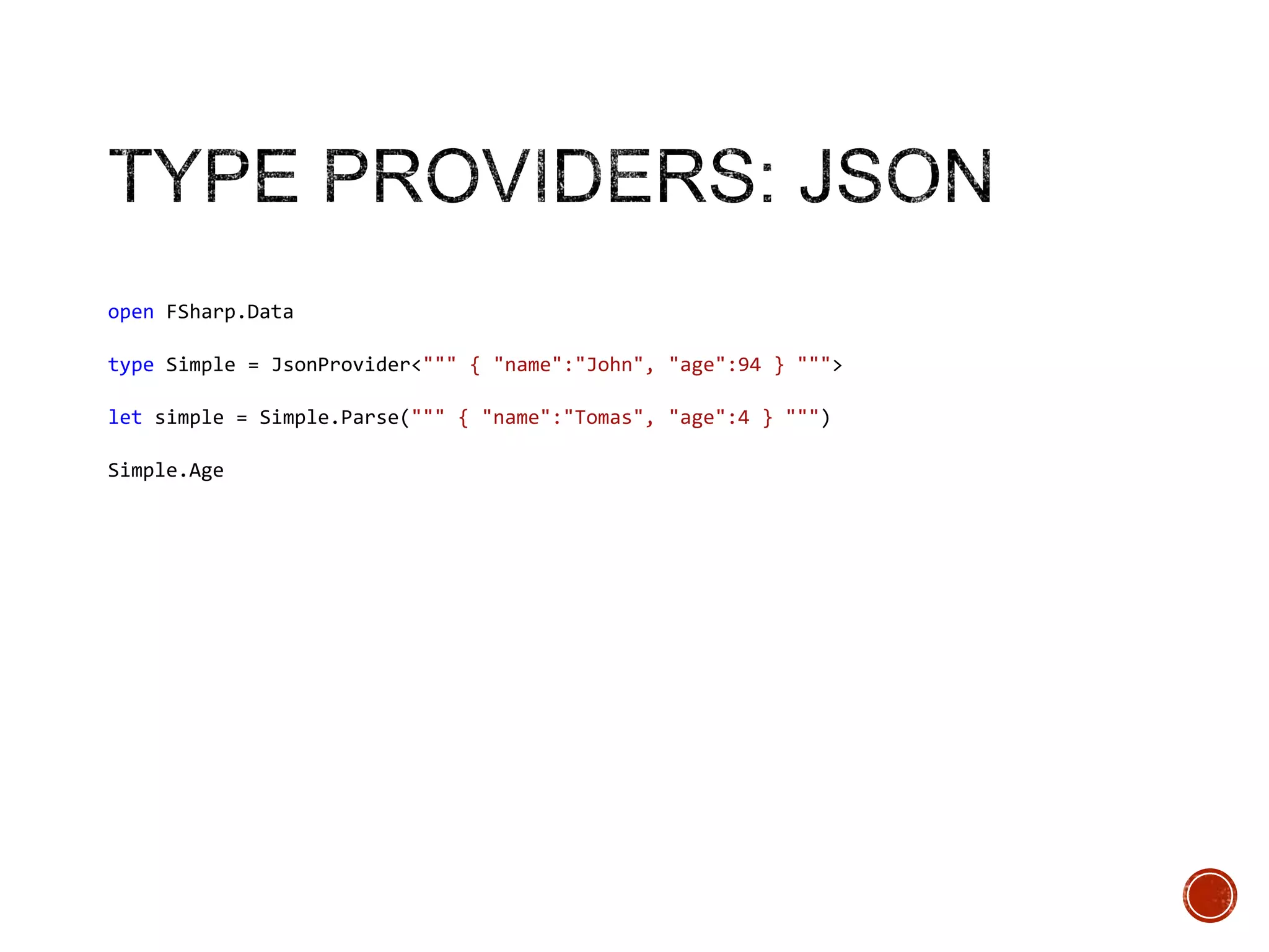 open FSharp.Data
type Simple = JsonProvider<""" { "name":"John", "age":94 } """>
let simple = Simple.Parse(""" { "name":"Tomas", "age":4 } """)
Simple.Age

 