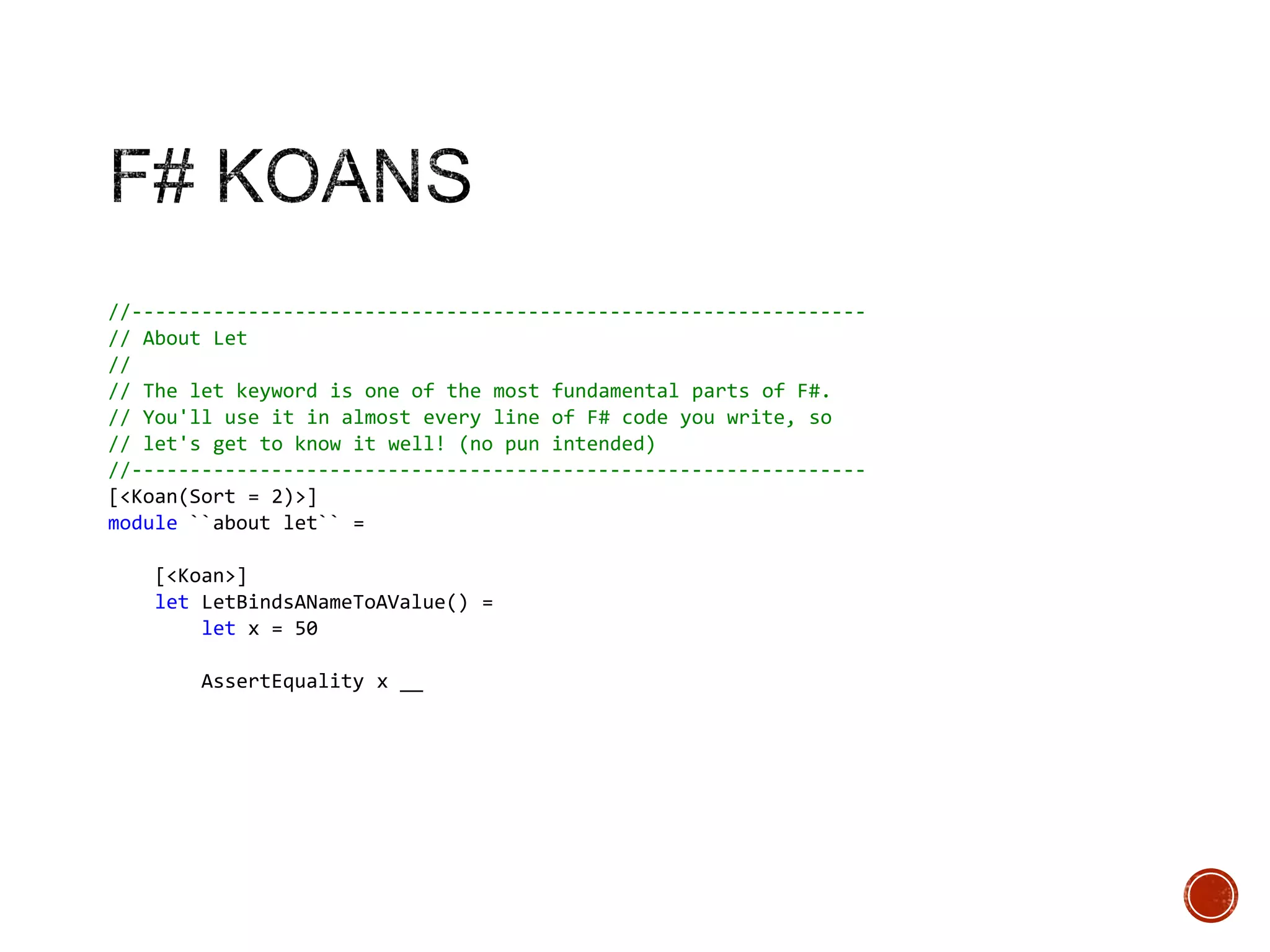 //--------------------------------------------------------------// About Let
//
// The let keyword is one of the most fundamental parts of F#.
// You'll use it in almost every line of F# code you write, so
// let's get to know it well! (no pun intended)
//--------------------------------------------------------------[<Koan(Sort = 2)>]
module ``about let`` =
[<Koan>]
let LetBindsANameToAValue() =
let x = 50
AssertEquality x __

 