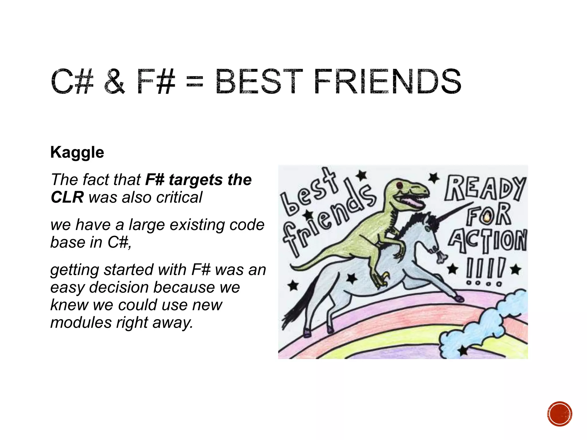 Kaggle
The fact that F# targets the
CLR was also critical
we have a large existing code
base in C#,
getting started with F# was an
easy decision because we
knew we could use new
modules right away.

 