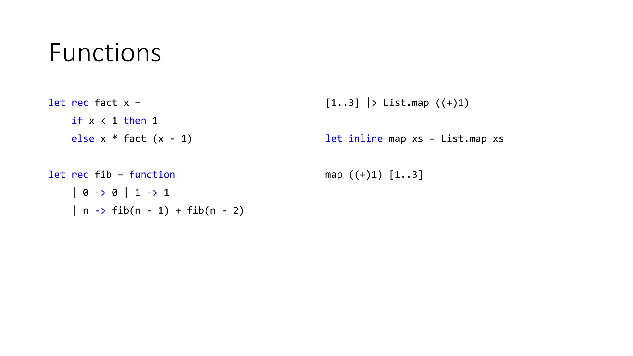 Functions
let rec fact x =
if x < 1 then 1
else x * fact (x - 1)
let rec fib = function
| 0 -> 0 | 1 -> 1
| n -> fib(n - 1) + fib(n - 2)
[1..3] |> List.map ((+)1)
let inline map xs = List.map xs
map ((+)1) [1..3]
 