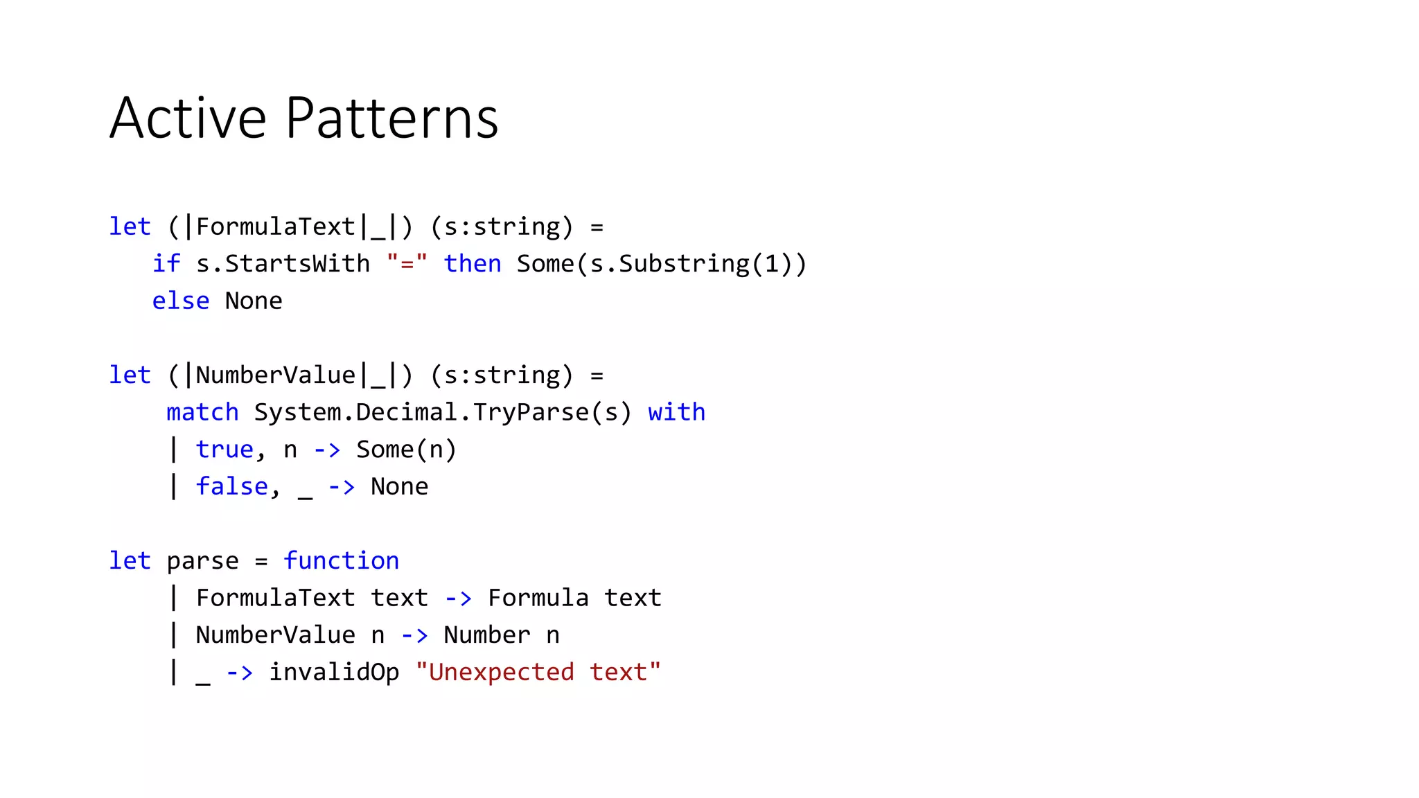 Active Patterns
let (|FormulaText|_|) (s:string) =
if s.StartsWith "=" then Some(s.Substring(1))
else None
let (|NumberValue|_|) (s:string) =
match System.Decimal.TryParse(s) with
| true, n -> Some(n)
| false, _ -> None
let parse = function
| FormulaText text -> Formula text
| NumberValue n -> Number n
| _ -> invalidOp "Unexpected text"
 