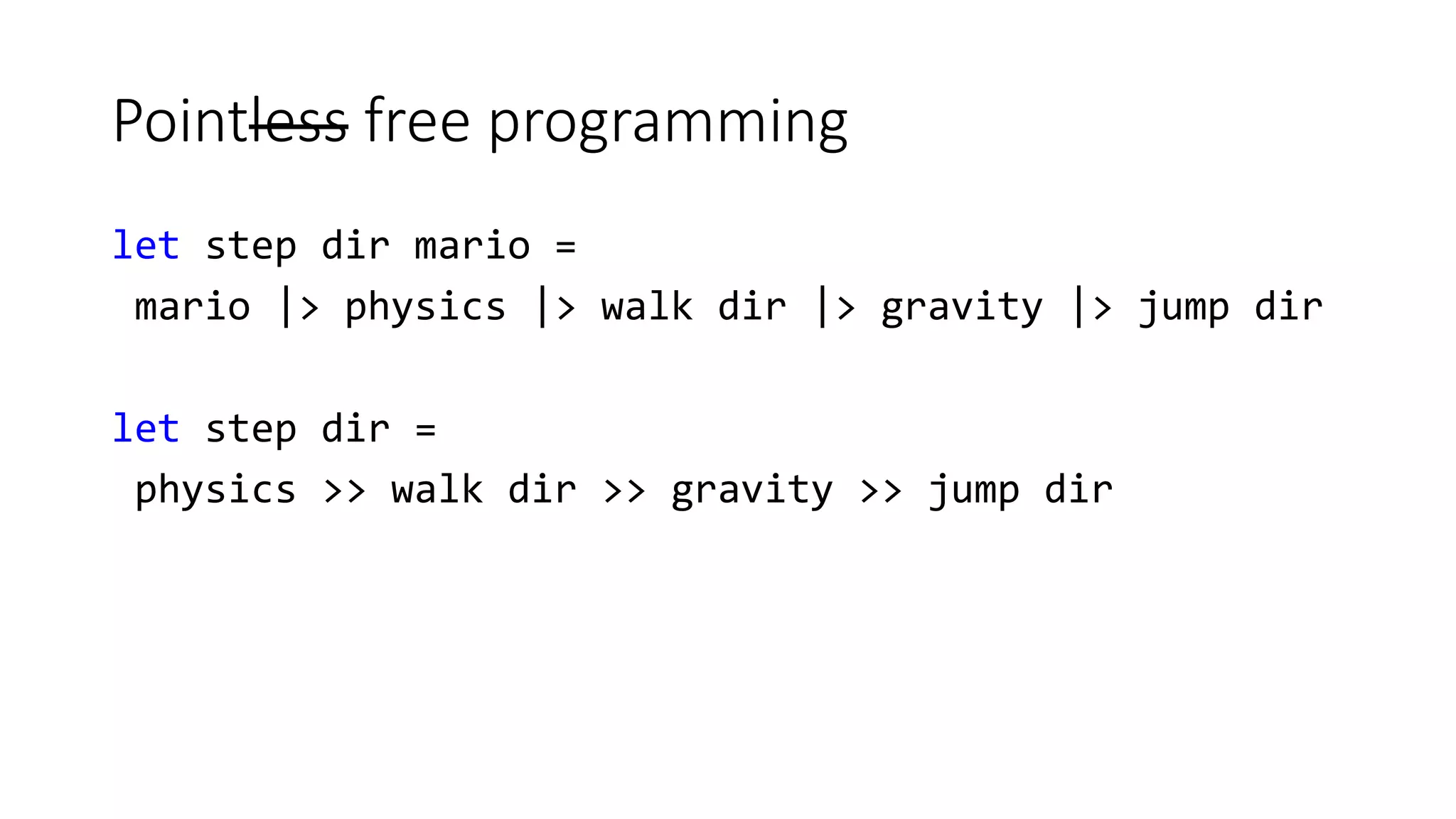 Pointless free programming
let step dir mario =
mario |> physics |> walk dir |> gravity |> jump dir
let step dir =
physics >> walk dir >> gravity >> jump dir
 