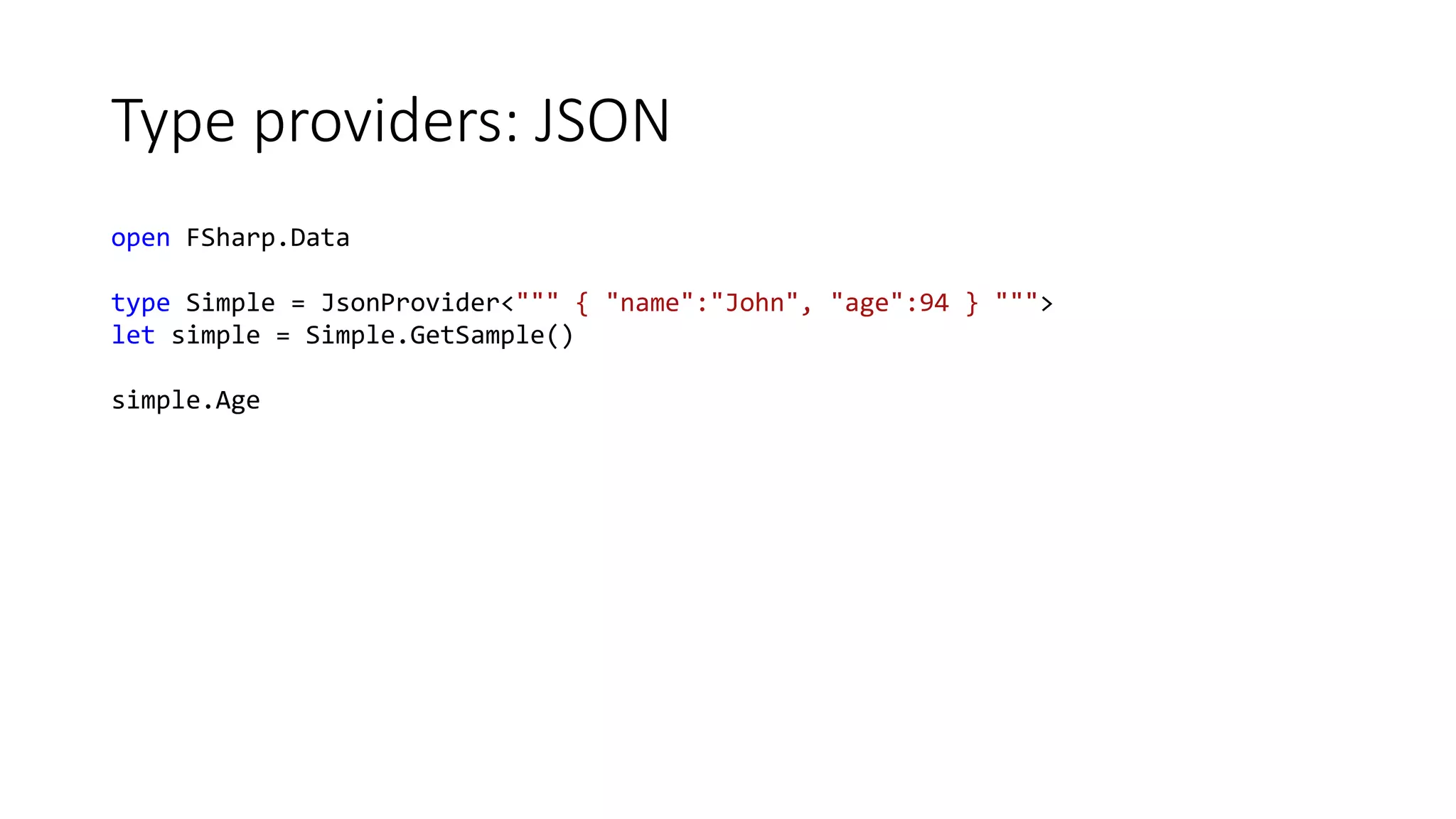 Type providers: JSON
open FSharp.Data
type Simple = JsonProvider<""" { "name":"John", "age":94 } """>
let simple = Simple.GetSample()
simple.Age
 