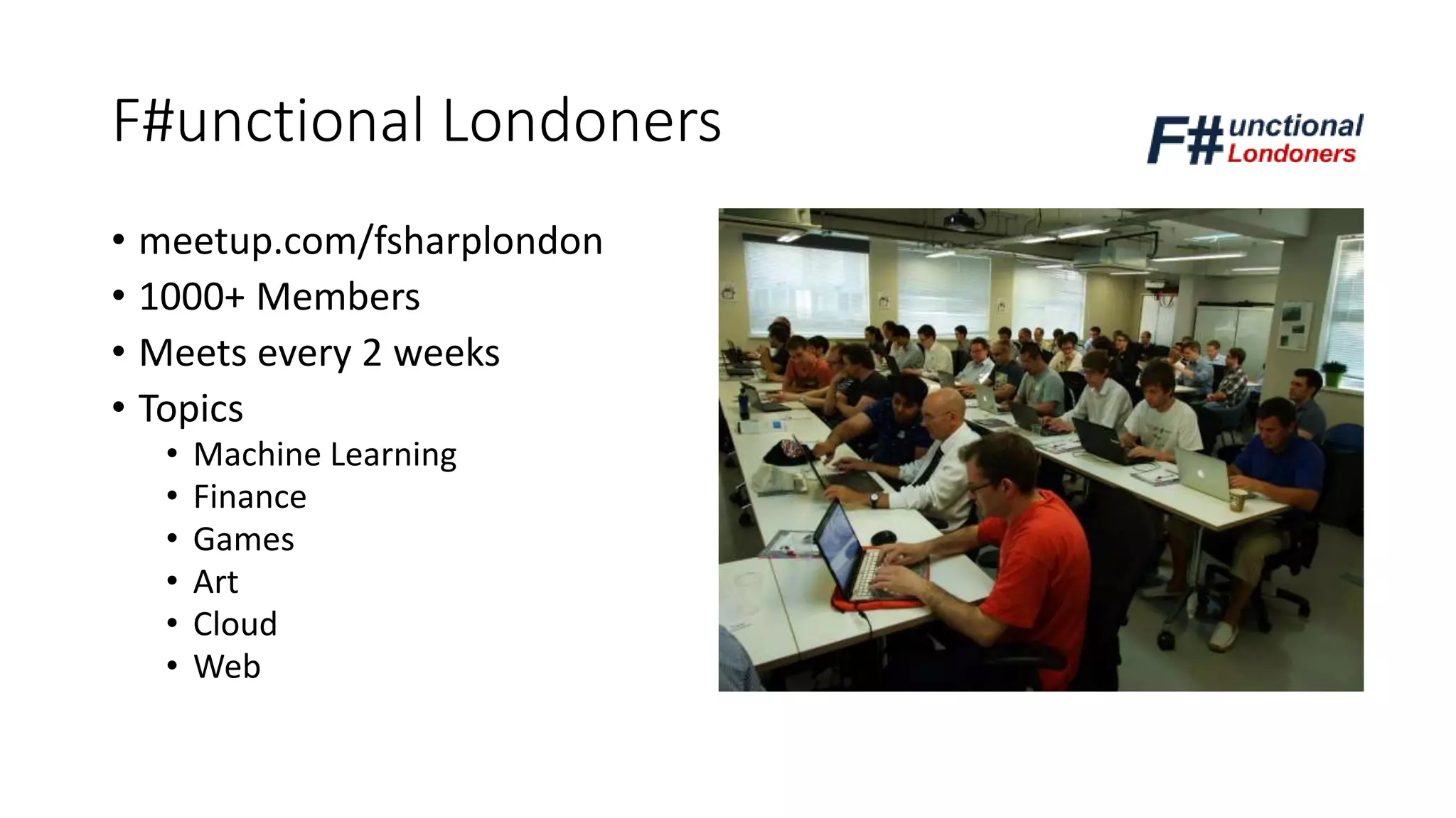 F#unctional Londoners
• meetup.com/fsharplondon
• 1000+ Members
• Meets every 2 weeks
• Topics
• Machine Learning
• Finance
• Games
• Art
• Cloud
• Web
 