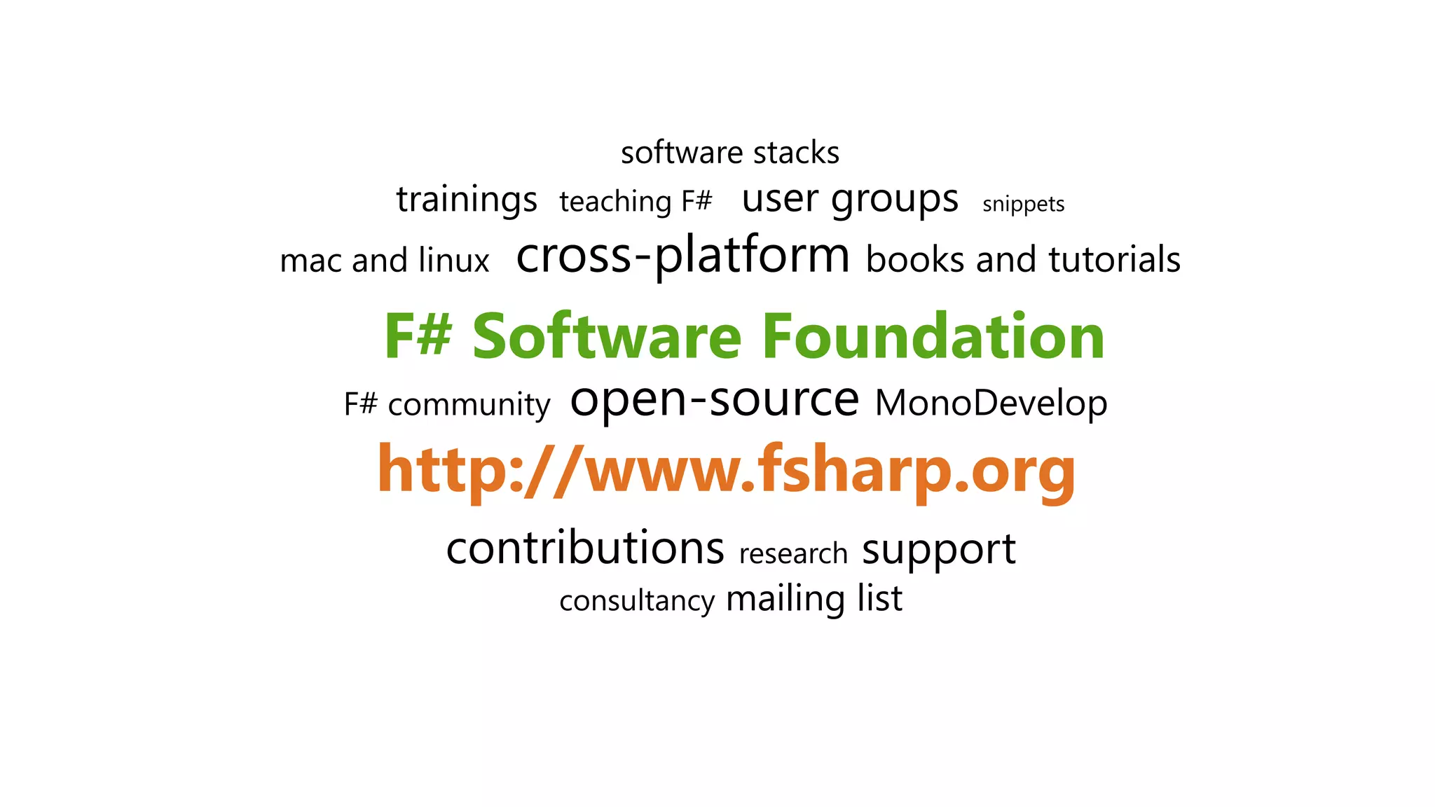 F# Software Foundation
http://www.fsharp.org
software stacks
trainings teaching F# user groups snippets
mac and linux cross-platform books and tutorials
F# community open-source MonoDevelop
contributions research support
consultancy mailing list
 