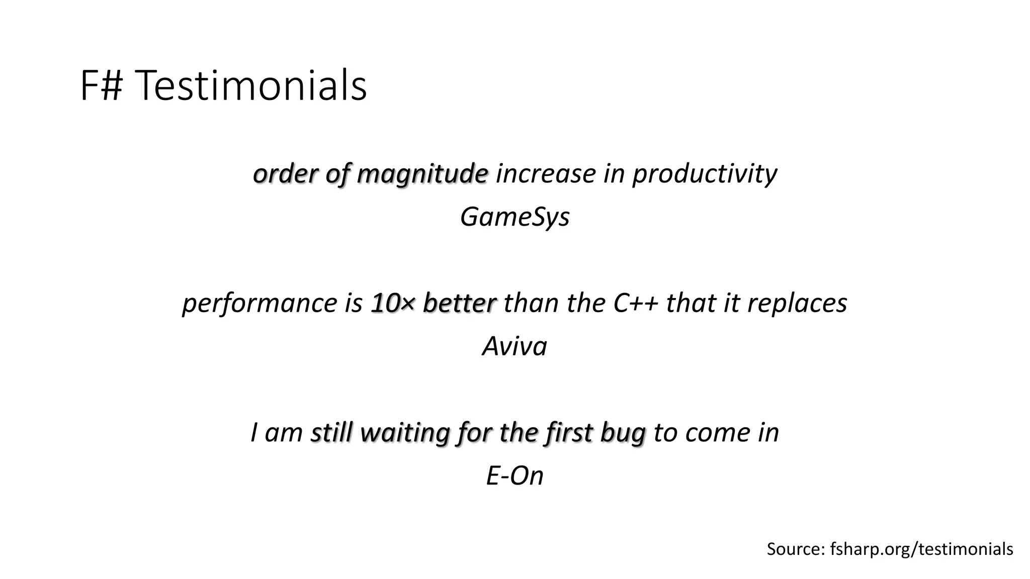 F# Testimonials
order of magnitude increase in productivity
GameSys
performance is 10× better than the C++ that it replaces
Aviva
I am still waiting for the first bug to come in
E-On
Source: fsharp.org/testimonials
 