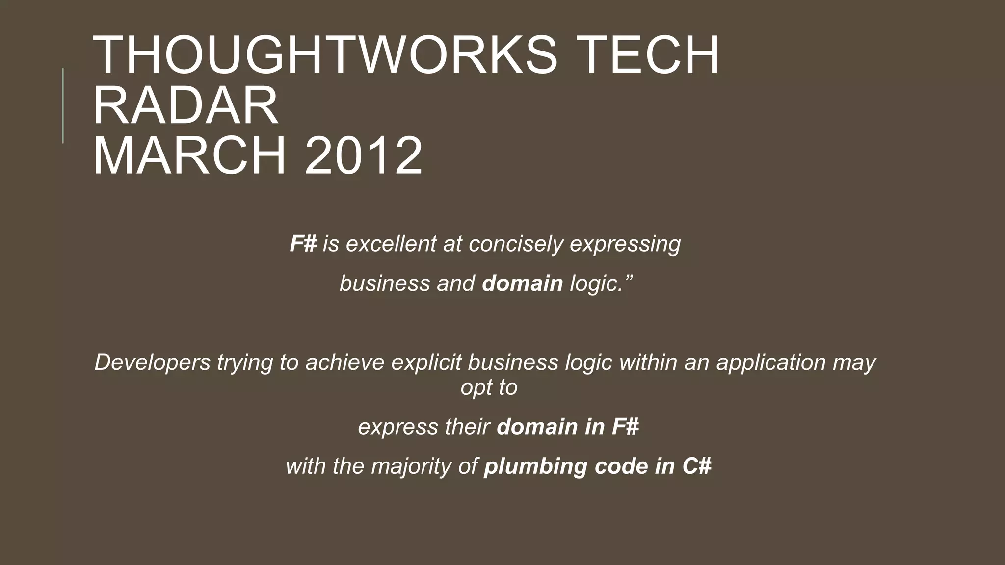 THOUGHTWORKS TECH
RADAR
MARCH 2012
F# is excellent at concisely expressing
business and domain logic.”

Developers trying to achieve explicit business logic within an application may
opt to
express their domain in F#

with the majority of plumbing code in C#

 