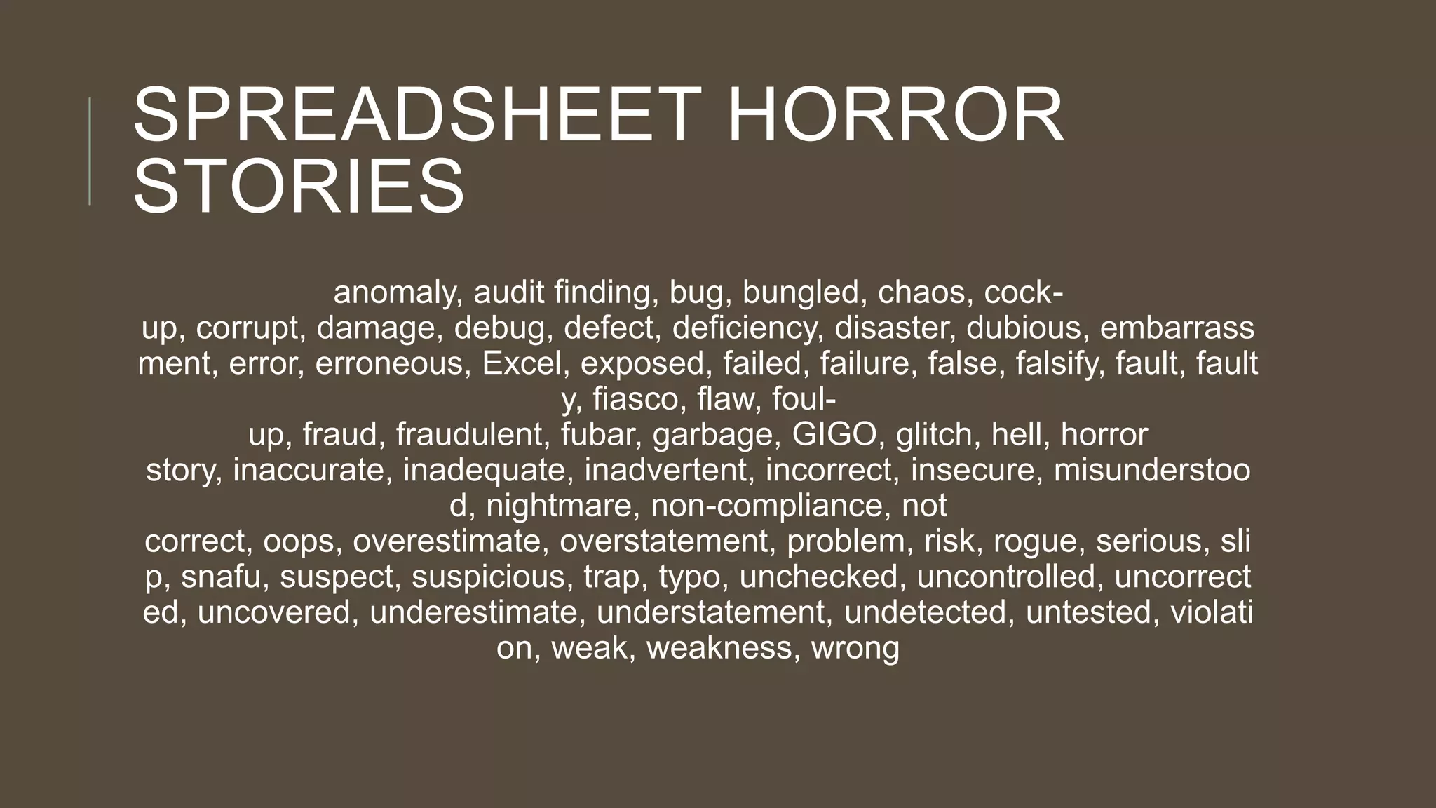 SPREADSHEET HORROR
STORIES
anomaly, audit finding, bug, bungled, chaos, cockup, corrupt, damage, debug, defect, deficiency, disaster, dubious, embarrass
ment, error, erroneous, Excel, exposed, failed, failure, false, falsify, fault, fault
y, fiasco, flaw, foulup, fraud, fraudulent, fubar, garbage, GIGO, glitch, hell, horror
story, inaccurate, inadequate, inadvertent, incorrect, insecure, misunderstoo
d, nightmare, non-compliance, not
correct, oops, overestimate, overstatement, problem, risk, rogue, serious, sli
p, snafu, suspect, suspicious, trap, typo, unchecked, uncontrolled, uncorrect
ed, uncovered, underestimate, understatement, undetected, untested, violati
on, weak, weakness, wrong

 