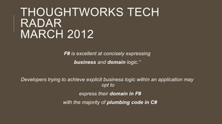 THOUGHTWORKS TECH
RADAR
MARCH 2012
F# is excellent at concisely expressing
business and domain logic.”

Developers trying to achieve explicit business logic within an application may
opt to
express their domain in F#

with the majority of plumbing code in C#

 