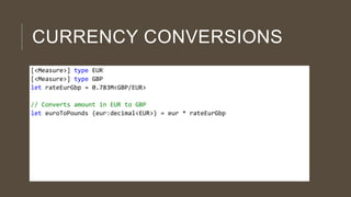 CURRENCY CONVERSIONS
[<Measure>] type EUR
[<Measure>] type GBP
let rateEurGbp = 0.783M<GBP/EUR>
// Converts amount in EUR to GBP
let euroToPounds (eur:decimal<EUR>) = eur * rateEurGbp

 