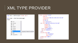 XML TYPE PROVIDER
<Order ClOrdID="123456"
Side="2"
TransactTm="2001-09-11T09:30:47-05:00"
OrdTyp="2"
Px="93.25"
Acct="26522154">
<Hdr Snt="2001-09-11T09:30:47-05:00"
PosDup="N"
PosRsnd="N"
SeqNum="521">
<Sndr ID="AFUNDMGR"/>
<Tgt ID="ABROKER"/>
</Hdr>
<Instrmt Sym="IBM"
ID="459200101"
IDSrc="1"/>
<OrdQty Qty="1000"/>
</Order>

 