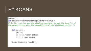 F# KOANS
[<Koan>]
let SquareEvenNumbersWithPipelineOperator() =
(* In F#, you can use the pipeline operator to get the benefit of
the parens style with the readability of the statement style. *)
let result =
[0..5]
|> List.filter isEven
|> List.map square
AssertEquality result __

 