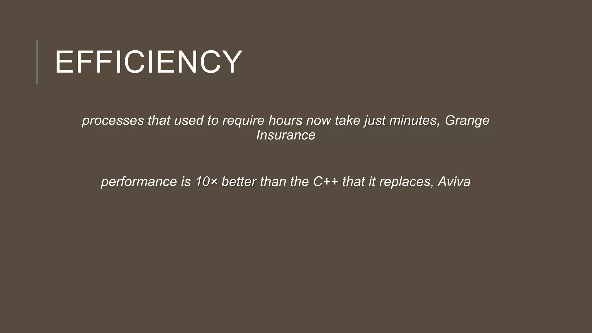 EFFICIENCY
processes that used to require hours now take just minutes, Grange
Insurance
performance is 10× better than the C++ that it replaces, Aviva
 
