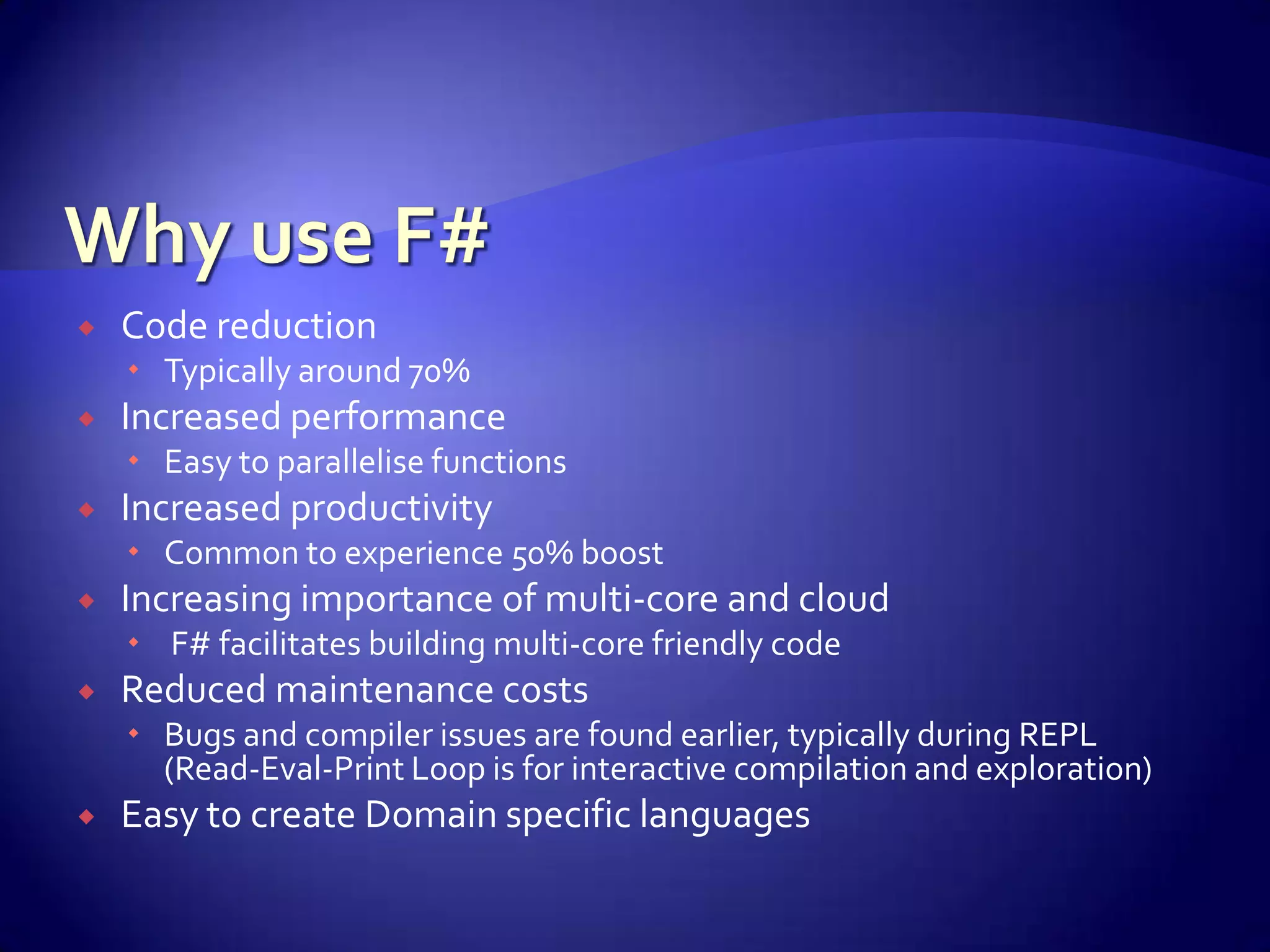  Code reduction
 Typically around 70%
 Increased performance
 Easy to parallelise functions
 Increased productivity
 Common to experience 50% boost
 Increasing importance of multi-core and cloud
 F# facilitates building multi-core friendly code
 Reduced maintenance costs
 Bugs and compiler issues are found earlier, typically during REPL
(Read-Eval-Print Loop is for interactive compilation and exploration)
 Easy to create Domain specific languages
 