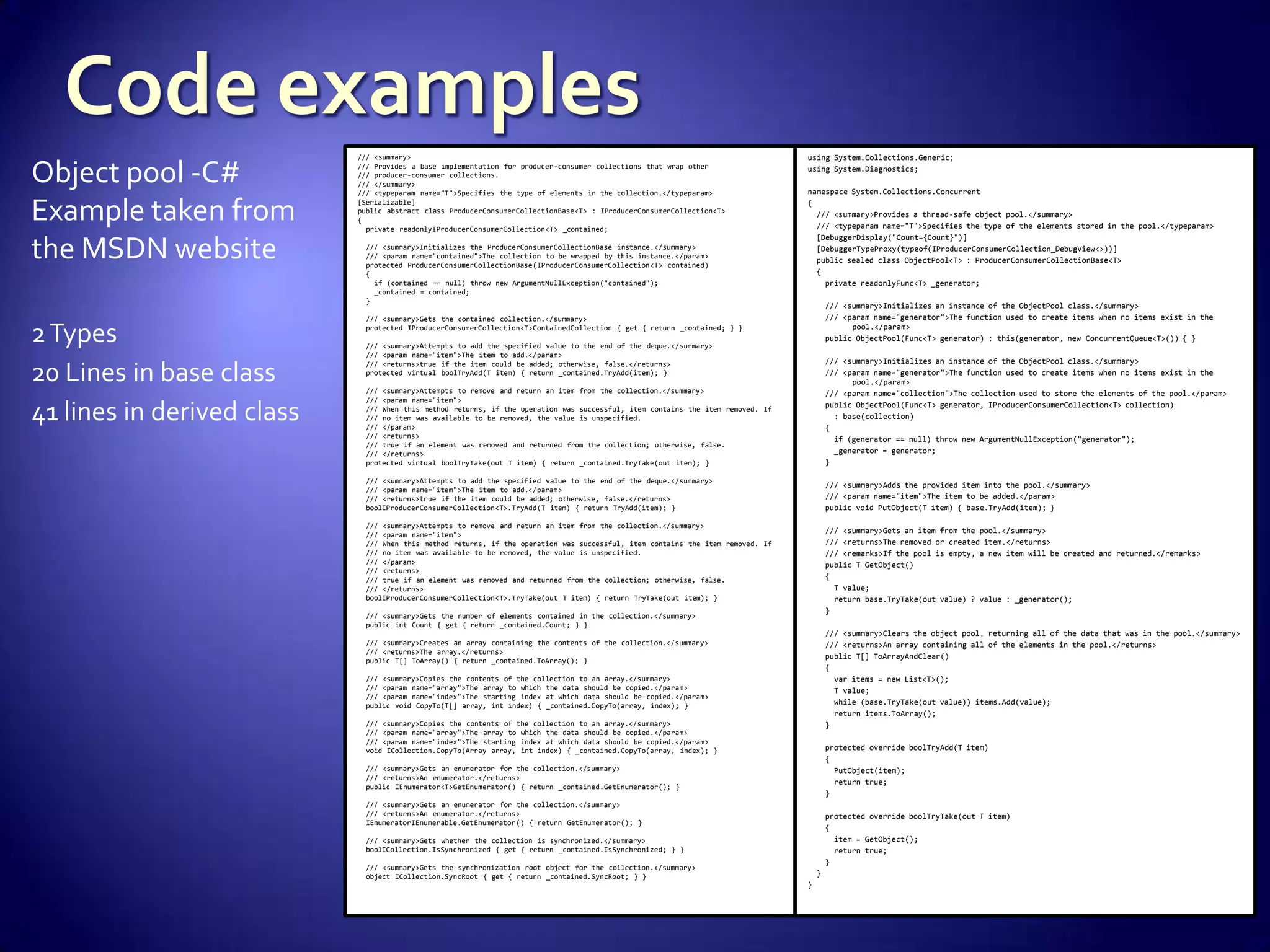Object pool -C#
Example taken from
the MSDN website
2Types
20 Lines in base class
41 lines in derived class
using System.Collections.Generic;
using System.Diagnostics;
namespace System.Collections.Concurrent
{
/// <summary>Provides a thread-safe object pool.</summary>
/// <typeparam name="T">Specifies the type of the elements stored in the pool.</typeparam>
[DebuggerDisplay("Count={Count}")]
[DebuggerTypeProxy(typeof(IProducerConsumerCollection_DebugView<>))]
public sealed class ObjectPool<T> : ProducerConsumerCollectionBase<T>
{
private readonlyFunc<T> _generator;
/// <summary>Initializes an instance of the ObjectPool class.</summary>
/// <param name="generator">The function used to create items when no items exist in the
pool.</param>
public ObjectPool(Func<T> generator) : this(generator, new ConcurrentQueue<T>()) { }
/// <summary>Initializes an instance of the ObjectPool class.</summary>
/// <param name="generator">The function used to create items when no items exist in the
pool.</param>
/// <param name="collection">The collection used to store the elements of the pool.</param>
public ObjectPool(Func<T> generator, IProducerConsumerCollection<T> collection)
: base(collection)
{
if (generator == null) throw new ArgumentNullException("generator");
_generator = generator;
}
/// <summary>Adds the provided item into the pool.</summary>
/// <param name="item">The item to be added.</param>
public void PutObject(T item) { base.TryAdd(item); }
/// <summary>Gets an item from the pool.</summary>
/// <returns>The removed or created item.</returns>
/// <remarks>If the pool is empty, a new item will be created and returned.</remarks>
public T GetObject()
{
T value;
return base.TryTake(out value) ? value : _generator();
}
/// <summary>Clears the object pool, returning all of the data that was in the pool.</summary>
/// <returns>An array containing all of the elements in the pool.</returns>
public T[] ToArrayAndClear()
{
var items = new List<T>();
T value;
while (base.TryTake(out value)) items.Add(value);
return items.ToArray();
}
protected override boolTryAdd(T item)
{
PutObject(item);
return true;
}
protected override boolTryTake(out T item)
{
item = GetObject();
return true;
}
}
}
/// <summary>
/// Provides a base implementation for producer-consumer collections that wrap other
/// producer-consumer collections.
/// </summary>
/// <typeparam name="T">Specifies the type of elements in the collection.</typeparam>
[Serializable]
public abstract class ProducerConsumerCollectionBase<T> : IProducerConsumerCollection<T>
{
private readonlyIProducerConsumerCollection<T> _contained;
/// <summary>Initializes the ProducerConsumerCollectionBase instance.</summary>
/// <param name="contained">The collection to be wrapped by this instance.</param>
protected ProducerConsumerCollectionBase(IProducerConsumerCollection<T> contained)
{
if (contained == null) throw new ArgumentNullException("contained");
_contained = contained;
}
/// <summary>Gets the contained collection.</summary>
protected IProducerConsumerCollection<T>ContainedCollection { get { return _contained; } }
/// <summary>Attempts to add the specified value to the end of the deque.</summary>
/// <param name="item">The item to add.</param>
/// <returns>true if the item could be added; otherwise, false.</returns>
protected virtual boolTryAdd(T item) { return _contained.TryAdd(item); }
/// <summary>Attempts to remove and return an item from the collection.</summary>
/// <param name="item">
/// When this method returns, if the operation was successful, item contains the item removed. If
/// no item was available to be removed, the value is unspecified.
/// </param>
/// <returns>
/// true if an element was removed and returned from the collection; otherwise, false.
/// </returns>
protected virtual boolTryTake(out T item) { return _contained.TryTake(out item); }
/// <summary>Attempts to add the specified value to the end of the deque.</summary>
/// <param name="item">The item to add.</param>
/// <returns>true if the item could be added; otherwise, false.</returns>
boolIProducerConsumerCollection<T>.TryAdd(T item) { return TryAdd(item); }
/// <summary>Attempts to remove and return an item from the collection.</summary>
/// <param name="item">
/// When this method returns, if the operation was successful, item contains the item removed. If
/// no item was available to be removed, the value is unspecified.
/// </param>
/// <returns>
/// true if an element was removed and returned from the collection; otherwise, false.
/// </returns>
boolIProducerConsumerCollection<T>.TryTake(out T item) { return TryTake(out item); }
/// <summary>Gets the number of elements contained in the collection.</summary>
public int Count { get { return _contained.Count; } }
/// <summary>Creates an array containing the contents of the collection.</summary>
/// <returns>The array.</returns>
public T[] ToArray() { return _contained.ToArray(); }
/// <summary>Copies the contents of the collection to an array.</summary>
/// <param name="array">The array to which the data should be copied.</param>
/// <param name="index">The starting index at which data should be copied.</param>
public void CopyTo(T[] array, int index) { _contained.CopyTo(array, index); }
/// <summary>Copies the contents of the collection to an array.</summary>
/// <param name="array">The array to which the data should be copied.</param>
/// <param name="index">The starting index at which data should be copied.</param>
void ICollection.CopyTo(Array array, int index) { _contained.CopyTo(array, index); }
/// <summary>Gets an enumerator for the collection.</summary>
/// <returns>An enumerator.</returns>
public IEnumerator<T>GetEnumerator() { return _contained.GetEnumerator(); }
/// <summary>Gets an enumerator for the collection.</summary>
/// <returns>An enumerator.</returns>
IEnumeratorIEnumerable.GetEnumerator() { return GetEnumerator(); }
/// <summary>Gets whether the collection is synchronized.</summary>
boolICollection.IsSynchronized { get { return _contained.IsSynchronized; } }
/// <summary>Gets the synchronization root object for the collection.</summary>
object ICollection.SyncRoot { get { return _contained.SyncRoot; } }
 