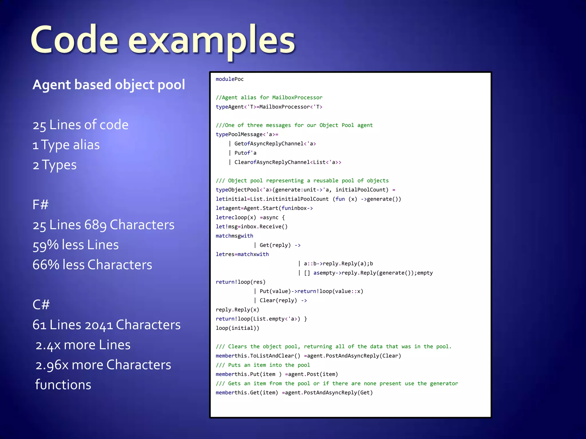 Agent based object pool
25 Lines of code
1Type alias
2Types
F#
25 Lines 689 Characters
59% less Lines
66% less Characters
C#
61 Lines 2041 Characters
2.4x more Lines
2.96x more Characters
functions
modulePoc
//Agent alias for MailboxProcessor
typeAgent<'T>=MailboxProcessor<'T>
///One of three messages for our Object Pool agent
typePoolMessage<'a>=
| GetofAsyncReplyChannel<'a>
| Putof'a
| ClearofAsyncReplyChannel<List<'a>>
/// Object pool representing a reusable pool of objects
typeObjectPool<'a>(generate:unit->'a, initialPoolCount) =
letinitial=List.initinitialPoolCount (fun (x) ->generate())
letagent=Agent.Start(funinbox->
letrecloop(x) =async {
let!msg=inbox.Receive()
matchmsgwith
| Get(reply) ->
letres=matchxwith
| a::b->reply.Reply(a);b
| [] asempty->reply.Reply(generate());empty
return!loop(res)
| Put(value)->return!loop(value::x)
| Clear(reply) ->
reply.Reply(x)
return!loop(List.empty<'a>) }
loop(initial))
/// Clears the object pool, returning all of the data that was in the pool.
memberthis.ToListAndClear() =agent.PostAndAsyncReply(Clear)
/// Puts an item into the pool
memberthis.Put(item ) =agent.Post(item)
/// Gets an item from the pool or if there are none present use the generator
memberthis.Get(item) =agent.PostAndAsyncReply(Get)
 