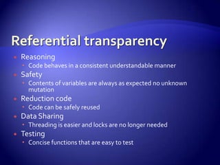  Reasoning
 Code behaves in a consistent understandable manner
 Safety
 Contents of variables are always as expected no unknown
mutation
 Reduction code
 Code can be safely reused
 Data Sharing
 Threading is easier and locks are no longer needed
 Testing
 Concise functions that are easy to test
 