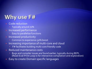  Code reduction
 Typically around 70%
 Increased performance
 Easy to parallelise functions
 Increased productivity
 Common to experience 50% boost
 Increasing importance of multi-core and cloud
 F# facilitates building multi-core friendly code
 Reduced maintenance costs
 Bugs and compiler issues are found earlier, typically during REPL
(Read-Eval-Print Loop is for interactive compilation and exploration)
 Easy to create Domain specific languages
 