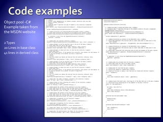 Object pool -C#
Example taken from
the MSDN website
2Types
20 Lines in base class
41 lines in derived class
using System.Collections.Generic;
using System.Diagnostics;
namespace System.Collections.Concurrent
{
/// <summary>Provides a thread-safe object pool.</summary>
/// <typeparam name="T">Specifies the type of the elements stored in the pool.</typeparam>
[DebuggerDisplay("Count={Count}")]
[DebuggerTypeProxy(typeof(IProducerConsumerCollection_DebugView<>))]
public sealed class ObjectPool<T> : ProducerConsumerCollectionBase<T>
{
private readonlyFunc<T> _generator;
/// <summary>Initializes an instance of the ObjectPool class.</summary>
/// <param name="generator">The function used to create items when no items exist in the
pool.</param>
public ObjectPool(Func<T> generator) : this(generator, new ConcurrentQueue<T>()) { }
/// <summary>Initializes an instance of the ObjectPool class.</summary>
/// <param name="generator">The function used to create items when no items exist in the
pool.</param>
/// <param name="collection">The collection used to store the elements of the pool.</param>
public ObjectPool(Func<T> generator, IProducerConsumerCollection<T> collection)
: base(collection)
{
if (generator == null) throw new ArgumentNullException("generator");
_generator = generator;
}
/// <summary>Adds the provided item into the pool.</summary>
/// <param name="item">The item to be added.</param>
public void PutObject(T item) { base.TryAdd(item); }
/// <summary>Gets an item from the pool.</summary>
/// <returns>The removed or created item.</returns>
/// <remarks>If the pool is empty, a new item will be created and returned.</remarks>
public T GetObject()
{
T value;
return base.TryTake(out value) ? value : _generator();
}
/// <summary>Clears the object pool, returning all of the data that was in the pool.</summary>
/// <returns>An array containing all of the elements in the pool.</returns>
public T[] ToArrayAndClear()
{
var items = new List<T>();
T value;
while (base.TryTake(out value)) items.Add(value);
return items.ToArray();
}
protected override boolTryAdd(T item)
{
PutObject(item);
return true;
}
protected override boolTryTake(out T item)
{
item = GetObject();
return true;
}
}
}
/// <summary>
/// Provides a base implementation for producer-consumer collections that wrap other
/// producer-consumer collections.
/// </summary>
/// <typeparam name="T">Specifies the type of elements in the collection.</typeparam>
[Serializable]
public abstract class ProducerConsumerCollectionBase<T> : IProducerConsumerCollection<T>
{
private readonlyIProducerConsumerCollection<T> _contained;
/// <summary>Initializes the ProducerConsumerCollectionBase instance.</summary>
/// <param name="contained">The collection to be wrapped by this instance.</param>
protected ProducerConsumerCollectionBase(IProducerConsumerCollection<T> contained)
{
if (contained == null) throw new ArgumentNullException("contained");
_contained = contained;
}
/// <summary>Gets the contained collection.</summary>
protected IProducerConsumerCollection<T>ContainedCollection { get { return _contained; } }
/// <summary>Attempts to add the specified value to the end of the deque.</summary>
/// <param name="item">The item to add.</param>
/// <returns>true if the item could be added; otherwise, false.</returns>
protected virtual boolTryAdd(T item) { return _contained.TryAdd(item); }
/// <summary>Attempts to remove and return an item from the collection.</summary>
/// <param name="item">
/// When this method returns, if the operation was successful, item contains the item removed. If
/// no item was available to be removed, the value is unspecified.
/// </param>
/// <returns>
/// true if an element was removed and returned from the collection; otherwise, false.
/// </returns>
protected virtual boolTryTake(out T item) { return _contained.TryTake(out item); }
/// <summary>Attempts to add the specified value to the end of the deque.</summary>
/// <param name="item">The item to add.</param>
/// <returns>true if the item could be added; otherwise, false.</returns>
boolIProducerConsumerCollection<T>.TryAdd(T item) { return TryAdd(item); }
/// <summary>Attempts to remove and return an item from the collection.</summary>
/// <param name="item">
/// When this method returns, if the operation was successful, item contains the item removed. If
/// no item was available to be removed, the value is unspecified.
/// </param>
/// <returns>
/// true if an element was removed and returned from the collection; otherwise, false.
/// </returns>
boolIProducerConsumerCollection<T>.TryTake(out T item) { return TryTake(out item); }
/// <summary>Gets the number of elements contained in the collection.</summary>
public int Count { get { return _contained.Count; } }
/// <summary>Creates an array containing the contents of the collection.</summary>
/// <returns>The array.</returns>
public T[] ToArray() { return _contained.ToArray(); }
/// <summary>Copies the contents of the collection to an array.</summary>
/// <param name="array">The array to which the data should be copied.</param>
/// <param name="index">The starting index at which data should be copied.</param>
public void CopyTo(T[] array, int index) { _contained.CopyTo(array, index); }
/// <summary>Copies the contents of the collection to an array.</summary>
/// <param name="array">The array to which the data should be copied.</param>
/// <param name="index">The starting index at which data should be copied.</param>
void ICollection.CopyTo(Array array, int index) { _contained.CopyTo(array, index); }
/// <summary>Gets an enumerator for the collection.</summary>
/// <returns>An enumerator.</returns>
public IEnumerator<T>GetEnumerator() { return _contained.GetEnumerator(); }
/// <summary>Gets an enumerator for the collection.</summary>
/// <returns>An enumerator.</returns>
IEnumeratorIEnumerable.GetEnumerator() { return GetEnumerator(); }
/// <summary>Gets whether the collection is synchronized.</summary>
boolICollection.IsSynchronized { get { return _contained.IsSynchronized; } }
/// <summary>Gets the synchronization root object for the collection.</summary>
object ICollection.SyncRoot { get { return _contained.SyncRoot; } }
 