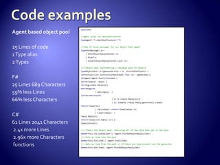 Agent based object pool
25 Lines of code
1Type alias
2Types
F#
25 Lines 689 Characters
59% less Lines
66% less Characters
C#
61 Lines 2041 Characters
2.4x more Lines
2.96x more Characters
functions
modulePoc
//Agent alias for MailboxProcessor
typeAgent<'T>=MailboxProcessor<'T>
///One of three messages for our Object Pool agent
typePoolMessage<'a>=
| GetofAsyncReplyChannel<'a>
| Putof'a
| ClearofAsyncReplyChannel<List<'a>>
/// Object pool representing a reusable pool of objects
typeObjectPool<'a>(generate:unit->'a, initialPoolCount) =
letinitial=List.initinitialPoolCount (fun (x) ->generate())
letagent=Agent.Start(funinbox->
letrecloop(x) =async {
let!msg=inbox.Receive()
matchmsgwith
| Get(reply) ->
letres=matchxwith
| a::b->reply.Reply(a);b
| [] asempty->reply.Reply(generate());empty
return!loop(res)
| Put(value)->return!loop(value::x)
| Clear(reply) ->
reply.Reply(x)
return!loop(List.empty<'a>) }
loop(initial))
/// Clears the object pool, returning all of the data that was in the pool.
memberthis.ToListAndClear() =agent.PostAndAsyncReply(Clear)
/// Puts an item into the pool
memberthis.Put(item ) =agent.Post(item)
/// Gets an item from the pool or if there are none present use the generator
memberthis.Get(item) =agent.PostAndAsyncReply(Get)
 