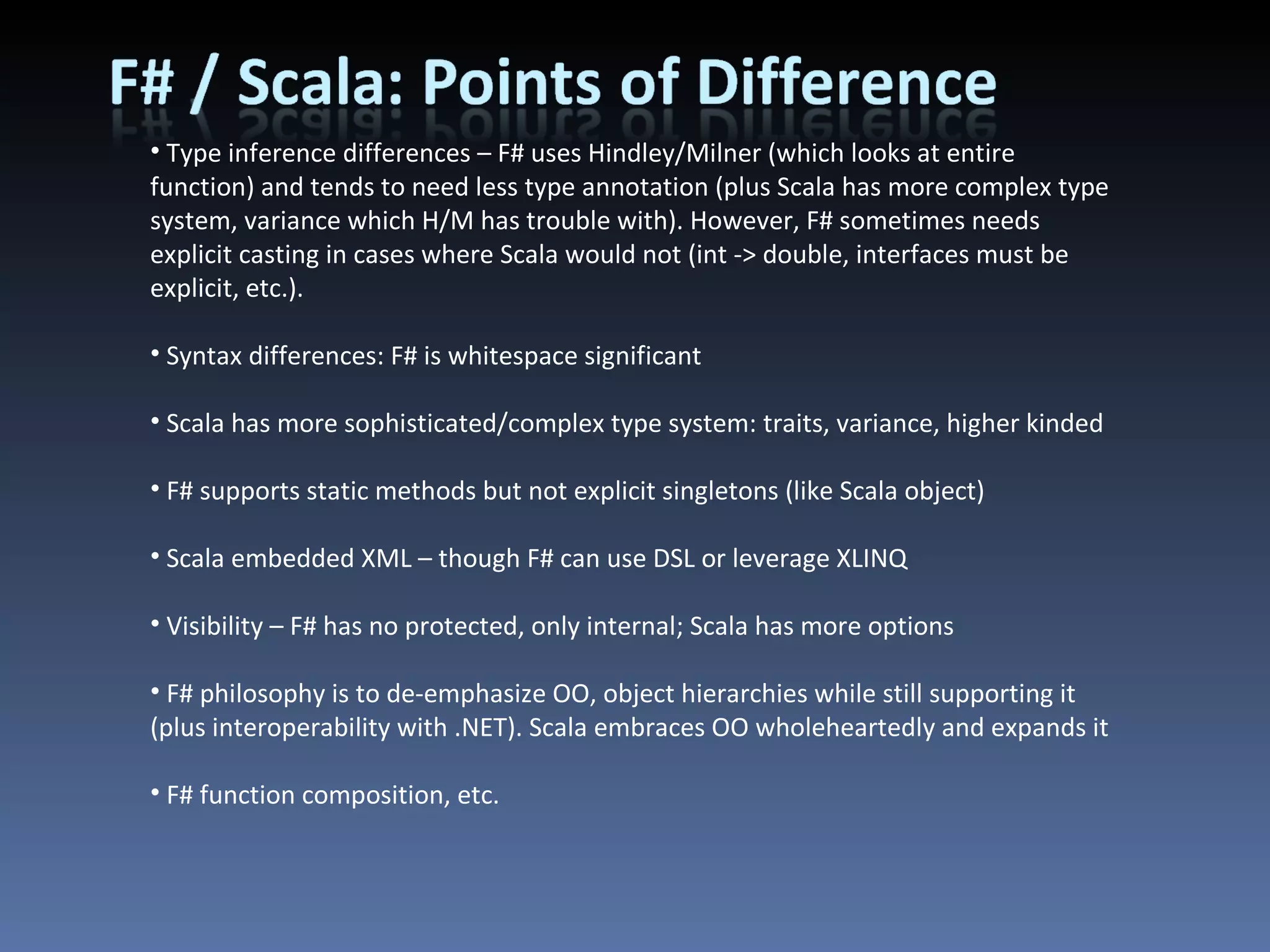 Type inference differences – F# uses Hindley/Milner (which looks at entire function) and tends to need less type annotation (plus Scala has more complex type system, variance which H/M has trouble with). However, F# sometimes needs explicit casting in cases where Scala would not (int -> double, interfaces must be explicit, etc.). Syntax differences: F# is whitespace significant Scala has more sophisticated/complex type system: traits, variance, higher kinded F# supports static methods but not explicit singletons (like Scala object) Scala embedded XML – though F# can use DSL or leverage XLINQ Visibility – F# has no protected, only internal; Scala has more options F# philosophy is to de-emphasize OO, object hierarchies while still supporting it (plus interoperability with .NET). Scala embraces OO wholeheartedly and expands it F# function composition, etc. 