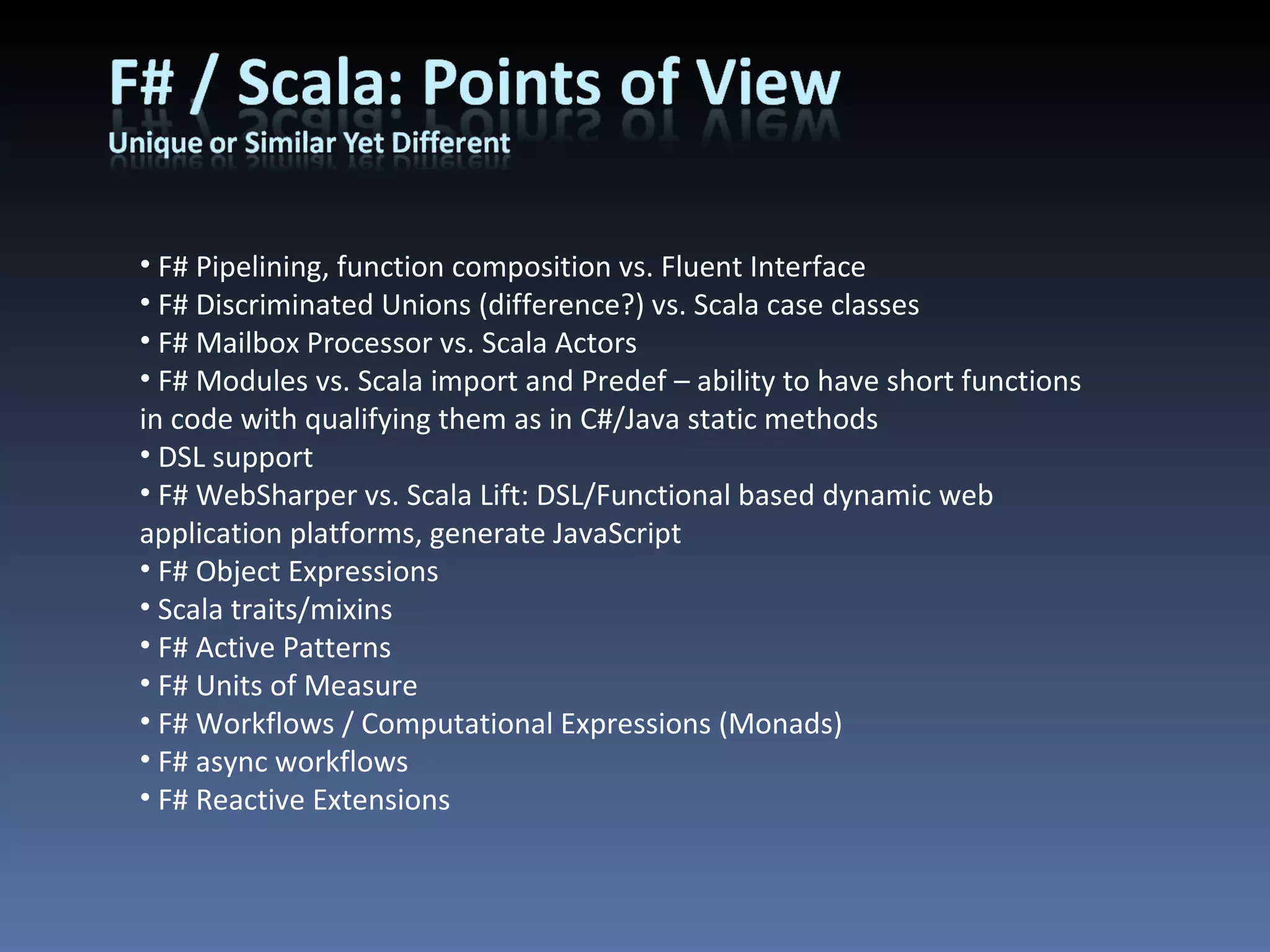 F# Pipelining, function composition vs. Fluent Interface F# Discriminated Unions (difference?) vs. Scala case classes F# Mailbox Processor vs. Scala Actors F# Modules vs. Scala import and Predef – ability to have short functions in code with qualifying them as in C#/Java static methods DSL support F# WebSharper vs. Scala Lift: DSL/Functional based dynamic web application platforms, generate JavaScript F# Object Expressions Scala traits/mixins F# Active Patterns F# Units of Measure F# Workflows / Computational Expressions (Monads) F# async workflows F# Reactive Extensions 