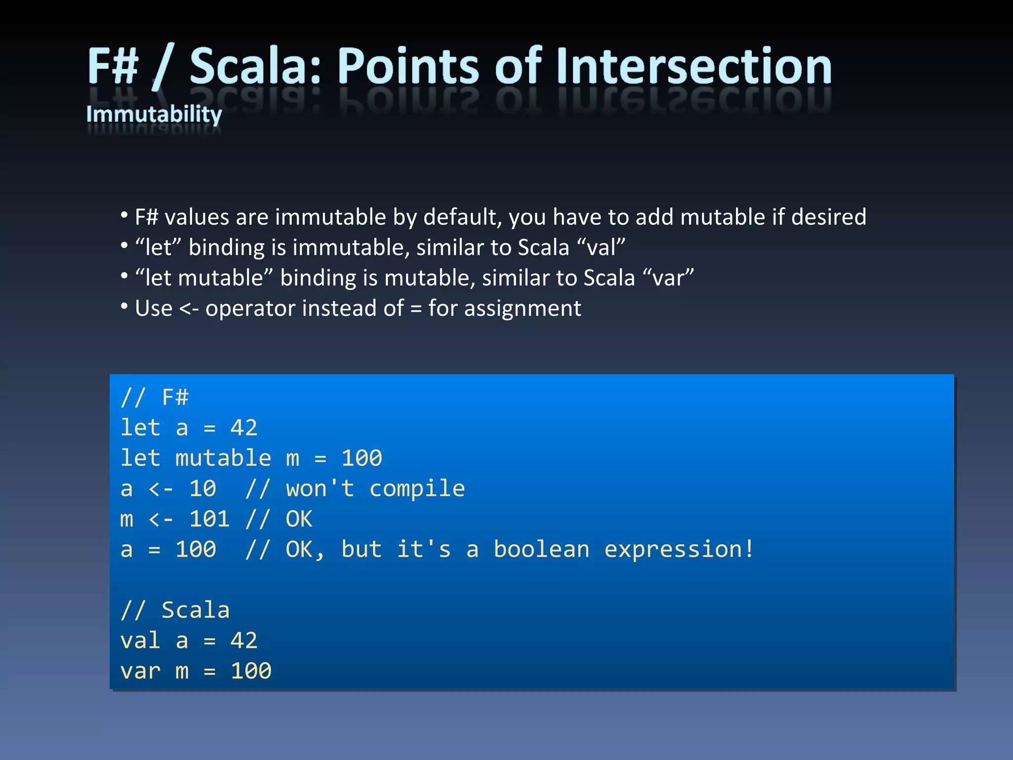 F# values are immutable by default, you have to add mutable if desired “ let” binding is immutable, similar to Scala “val” “ let mutable” binding is mutable, similar to Scala “var” Use <- operator instead of = for assignment // F# let a = 42 let mutable m = 100 a <- 10  // won't compile m <- 101 // OK a = 100  // OK, but it's a boolean expression! // Scala val a = 42 var m = 100 