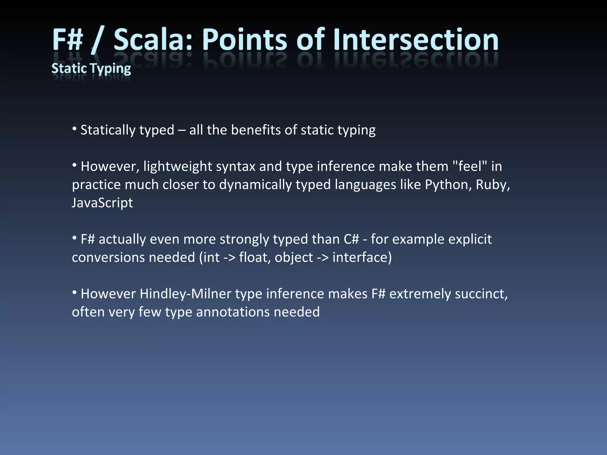 Statically typed – all the benefits of static typing However, lightweight syntax and type inference make them &quot;feel&quot; in practice much closer to dynamically typed languages like Python, Ruby, JavaScript F# actually even more strongly typed than C# - for example explicit conversions needed (int -> float, object -> interface) However Hindley-Milner type inference makes F# extremely succinct, often very few type annotations needed 