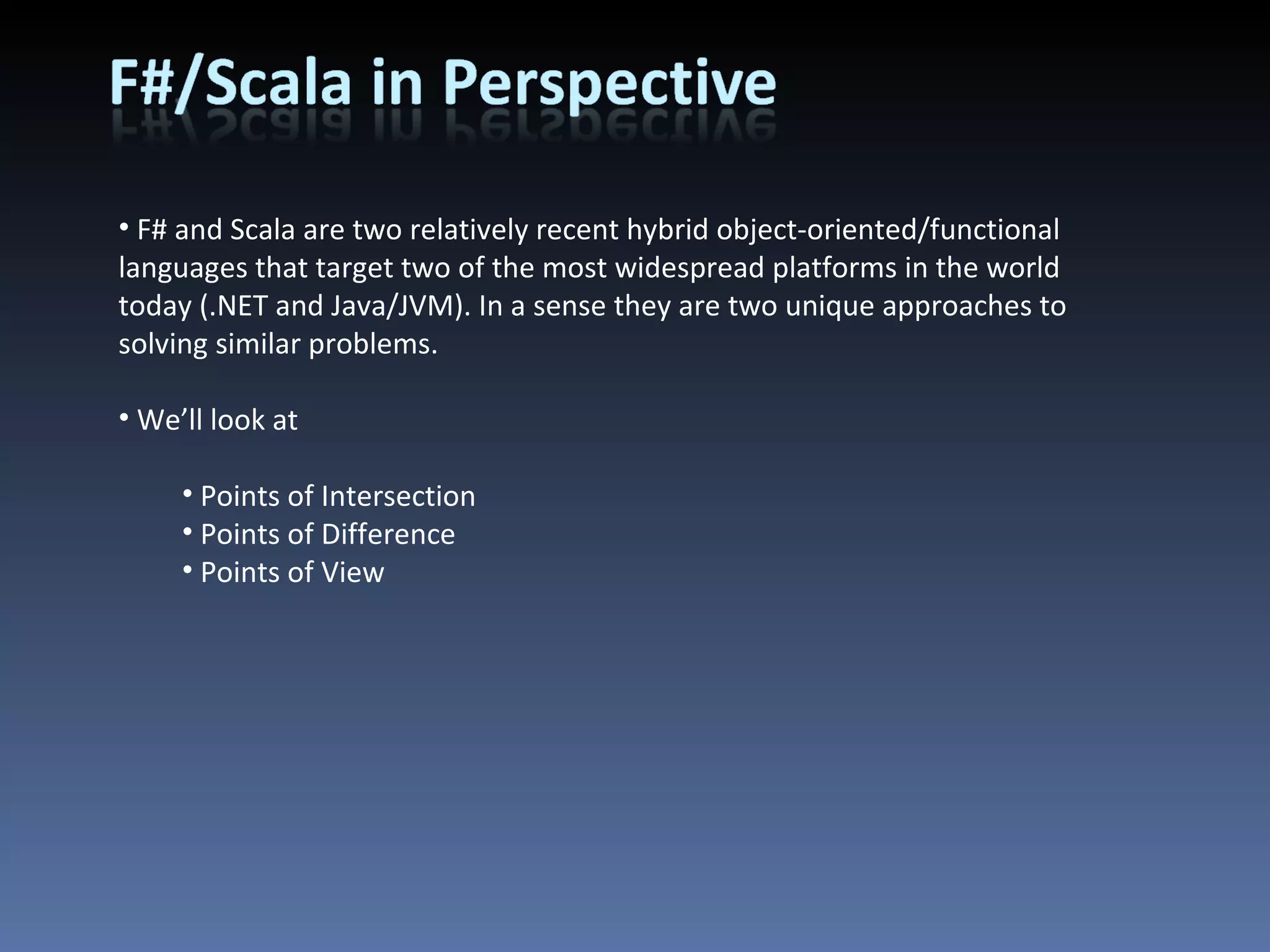 F# and Scala are two relatively recent hybrid object-oriented/functional languages that target two of the most widespread platforms in the world today (.NET and Java/JVM). In a sense they are two unique approaches to solving similar problems. We’ll look at Points of Intersection Points of Difference Points of View 