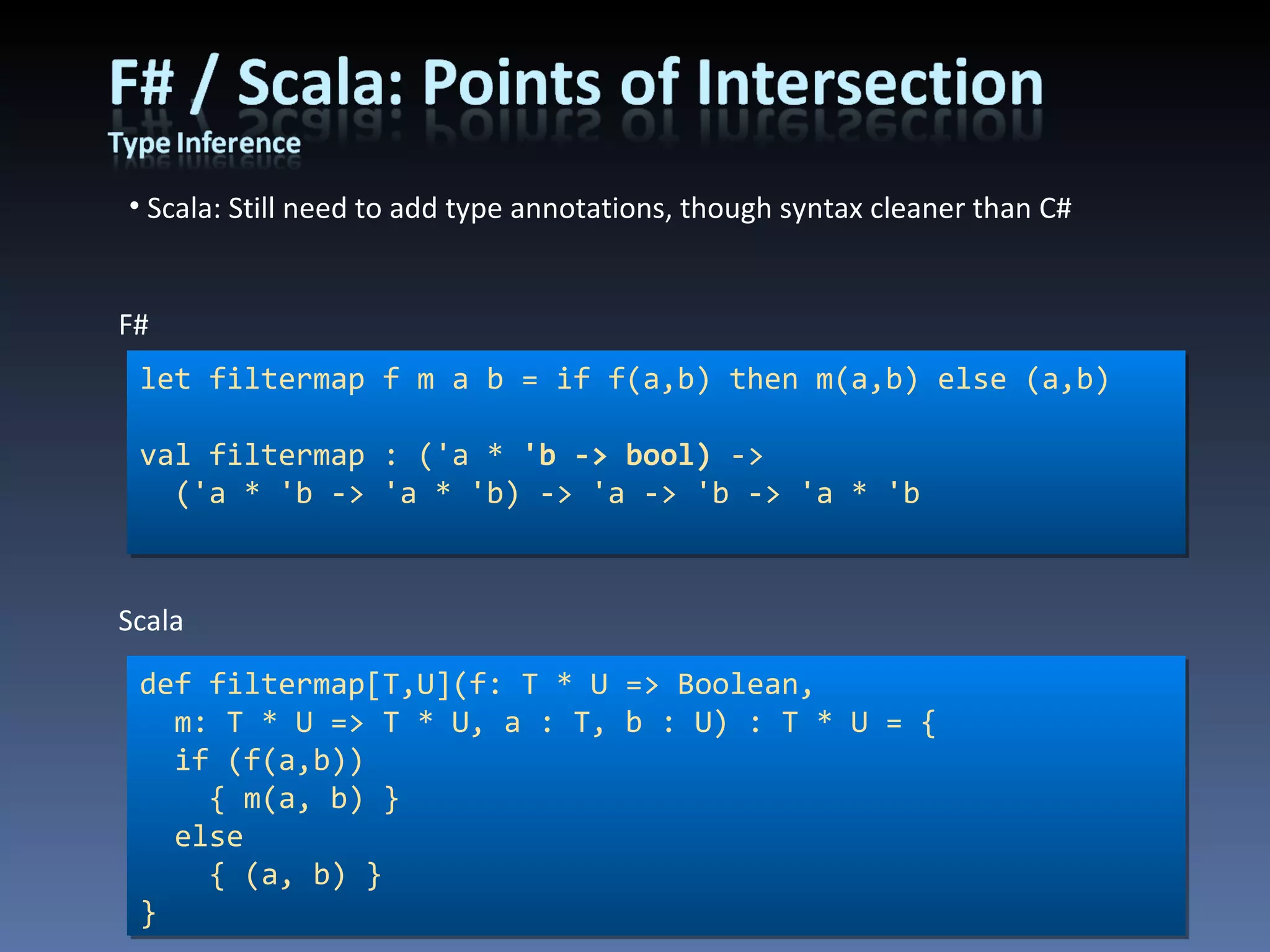 Scala: Still need to add type annotations, though syntax cleaner than C#  let filtermap f m a b = if f(a,b) then m(a,b) else (a,b) val filtermap : ('a *  'b -> bool)  -> ('a * 'b -> 'a * 'b) -> 'a -> 'b -> 'a * 'b F# def filtermap[T,U](f: T * U => Boolean, m: T * U => T * U, a : T, b : U) : T * U = { if (f(a,b)) { m(a, b) } else { (a, b) } } Scala 