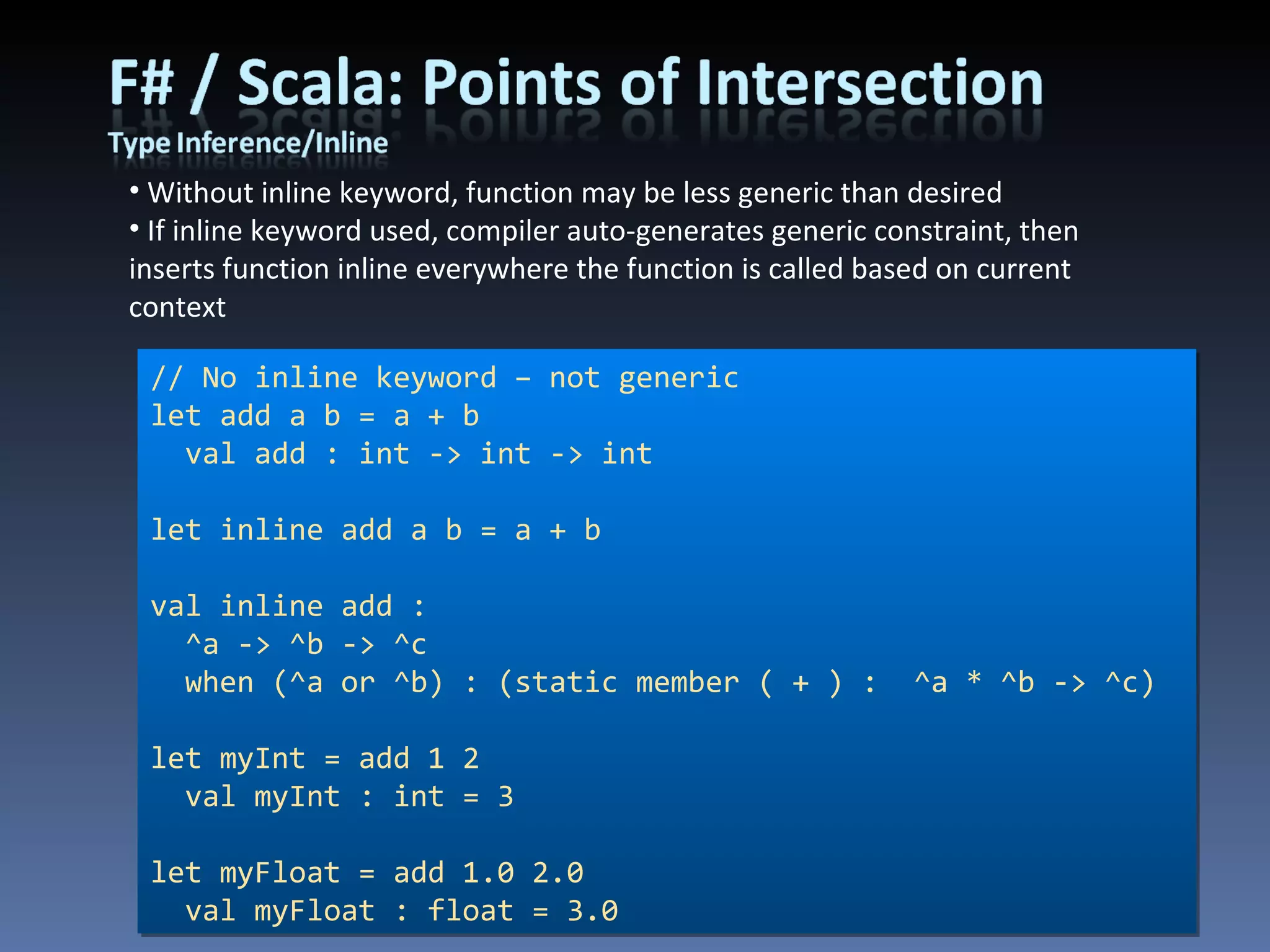 Without inline keyword, function may be less generic than desired If inline keyword used, compiler auto-generates generic constraint, then inserts function inline everywhere the function is called based on current context // No inline keyword – not generic let add a b = a + b val add : int -> int -> int let inline add a b = a + b val inline add :  ^a -> ^b -> ^c when (^a or ^b) : (static member ( + ) :  ^a * ^b -> ^c) let myInt = add 1 2 val myInt : int = 3 let myFloat = add 1.0 2.0 val myFloat : float = 3.0 